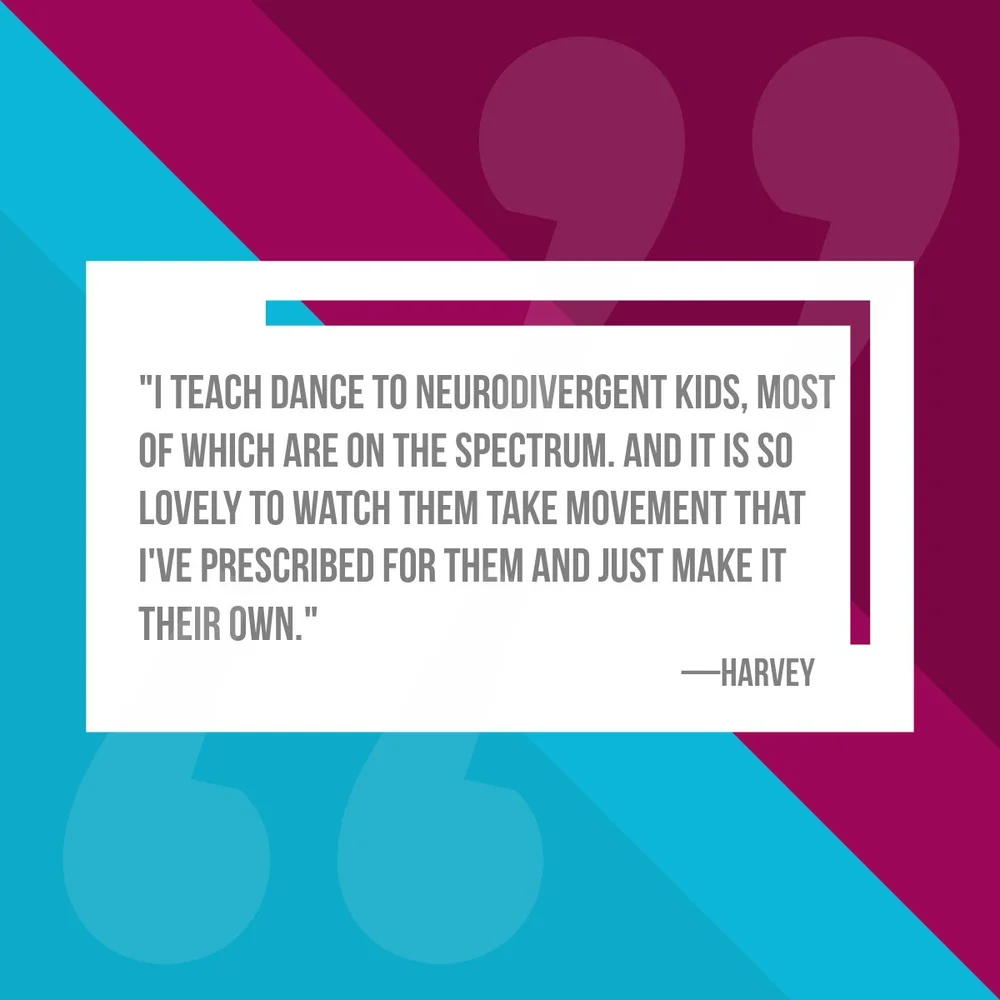  "I teach dance to neurodivergent kids, most of which are on the spectrum. And it is so lovely to watch them take movement that I've prescribed for them and just make it their own." 