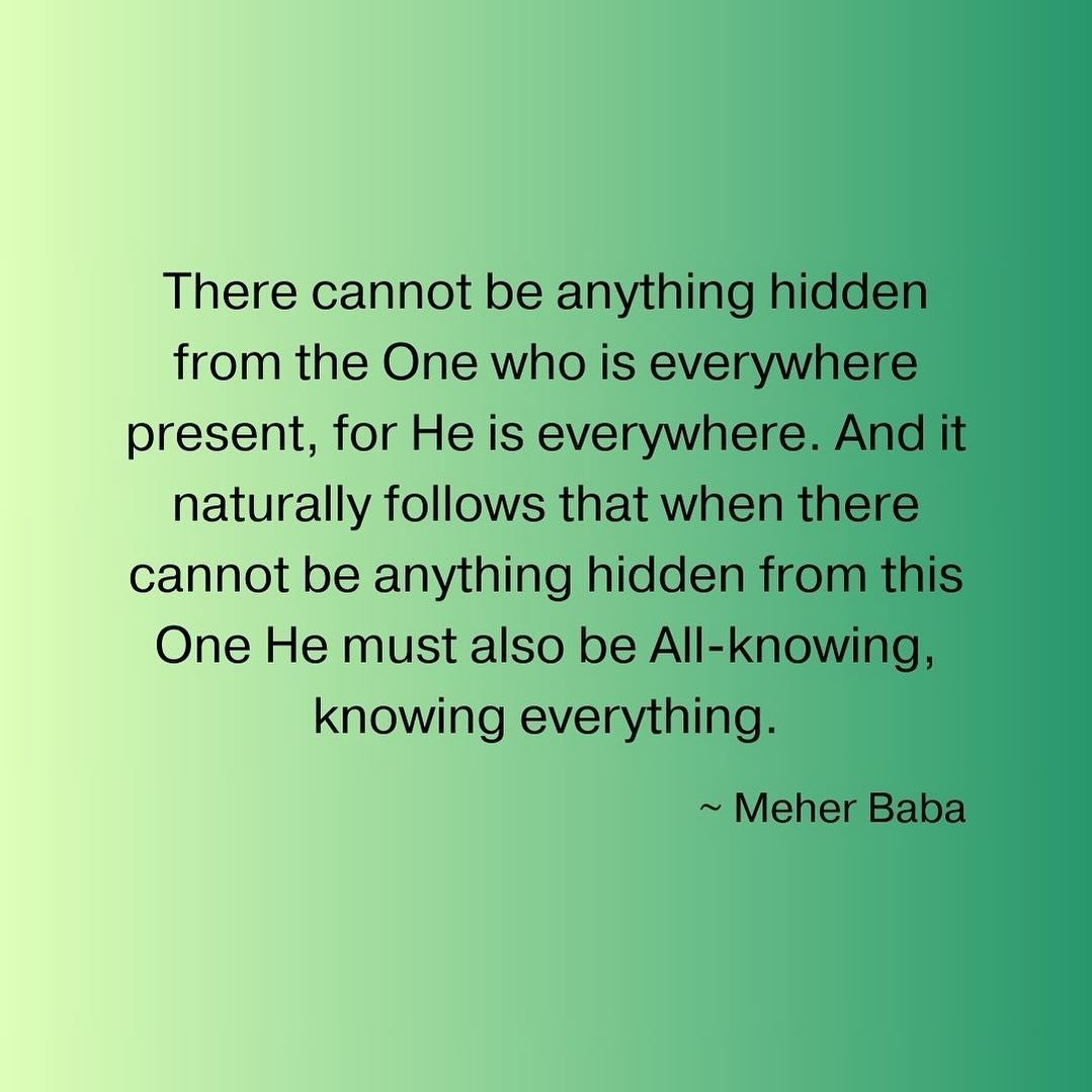 There cannot be anything hidden from the One who is everywhere present, for He is everywhere. And it naturally follows that when there cannot be anything hidden from this One He must also be All-knowing, knowing everything. ~ Meher Baba ❤️🙏🏼
