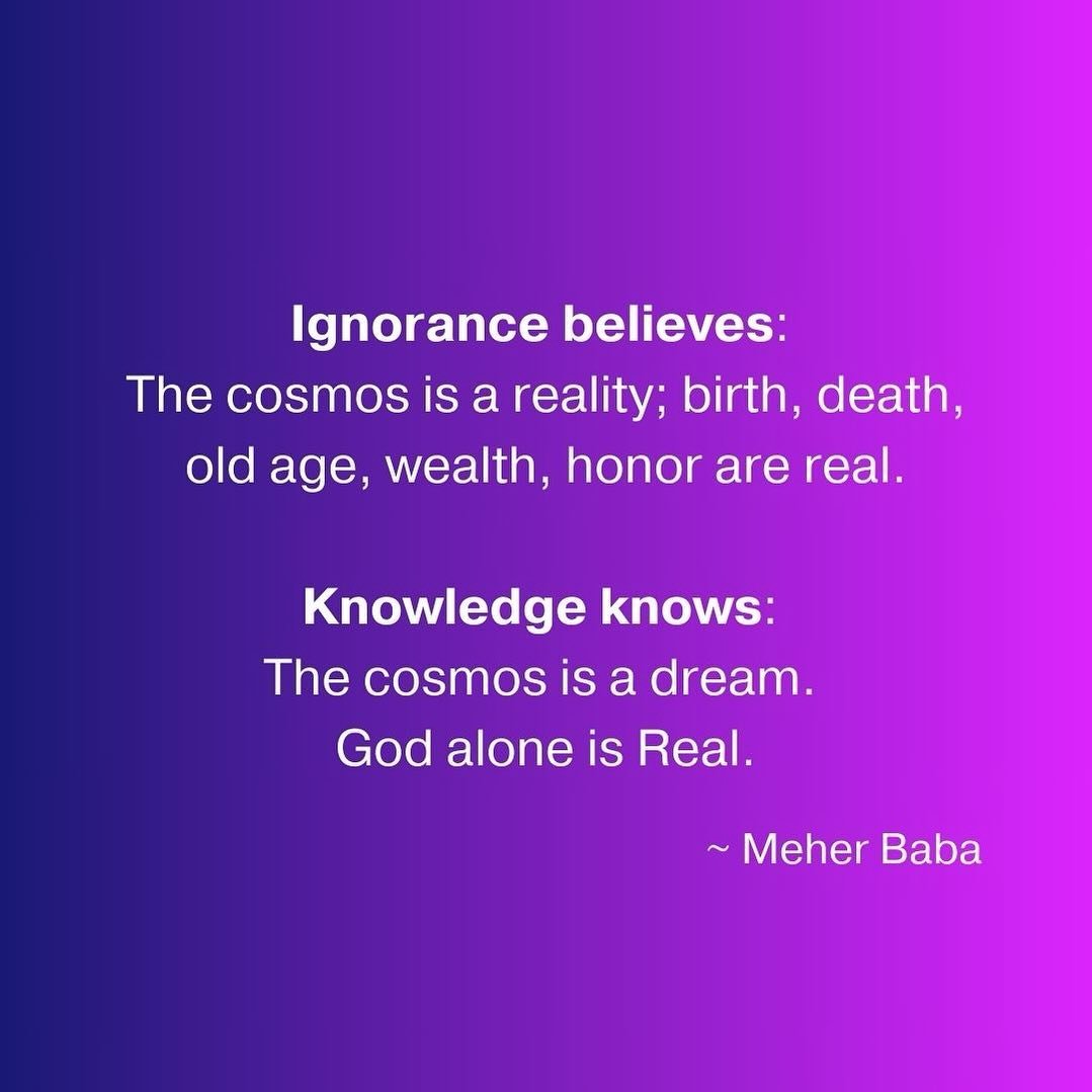 Ignorance believes: The cosmos is a reality; birth, death, old age, wealth, honor are real.

Knowledge knows: The cosmos is a dream. God alone is Real. ~ Meher Baba ❤️🙏🏼