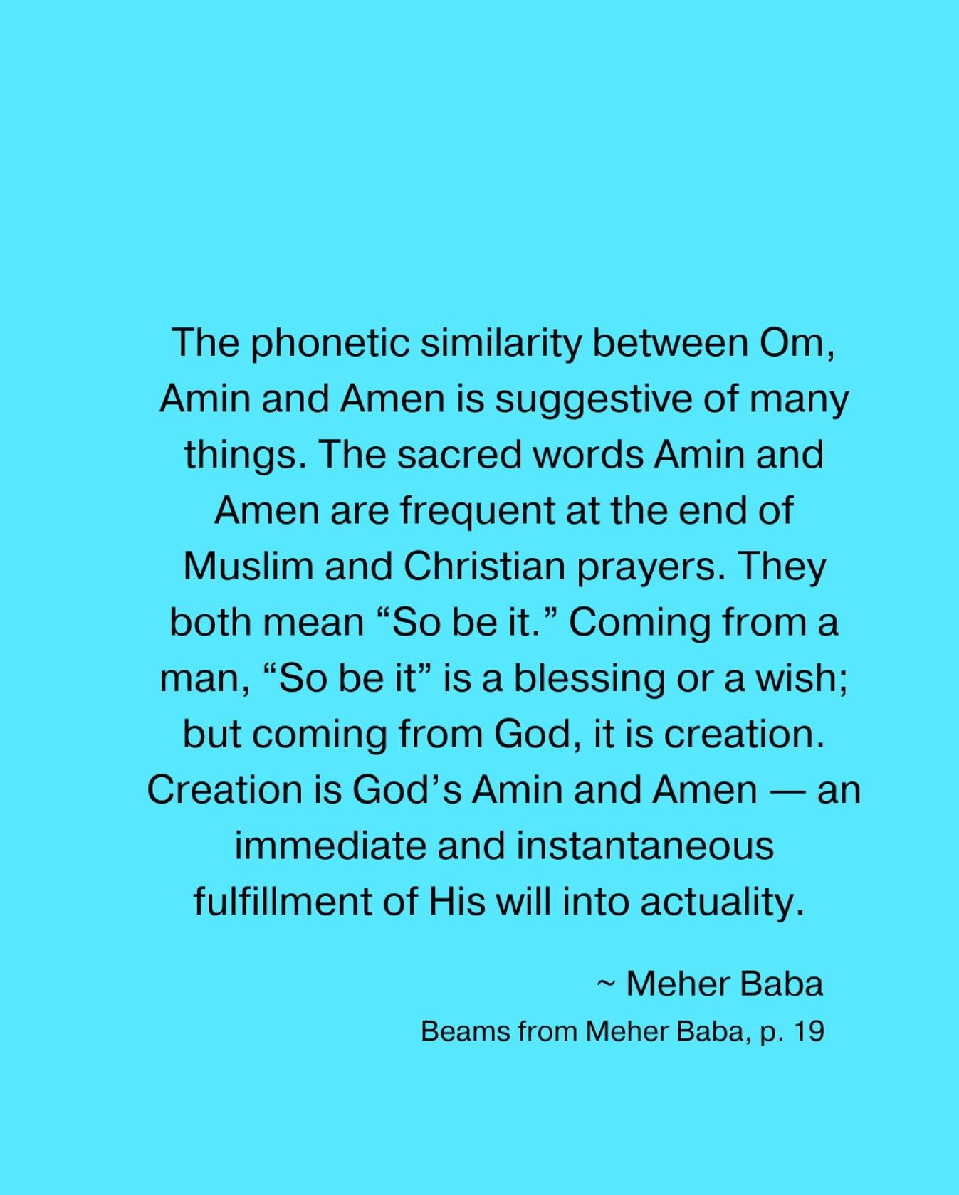 The phonetic similarity between Om, Amin and Amen is suggestive of many things. The sacred words Amin and Amen are frequent at the end of Muslim and Christian prayers. They both mean “So be it.” Coming from a man, “So be it” i