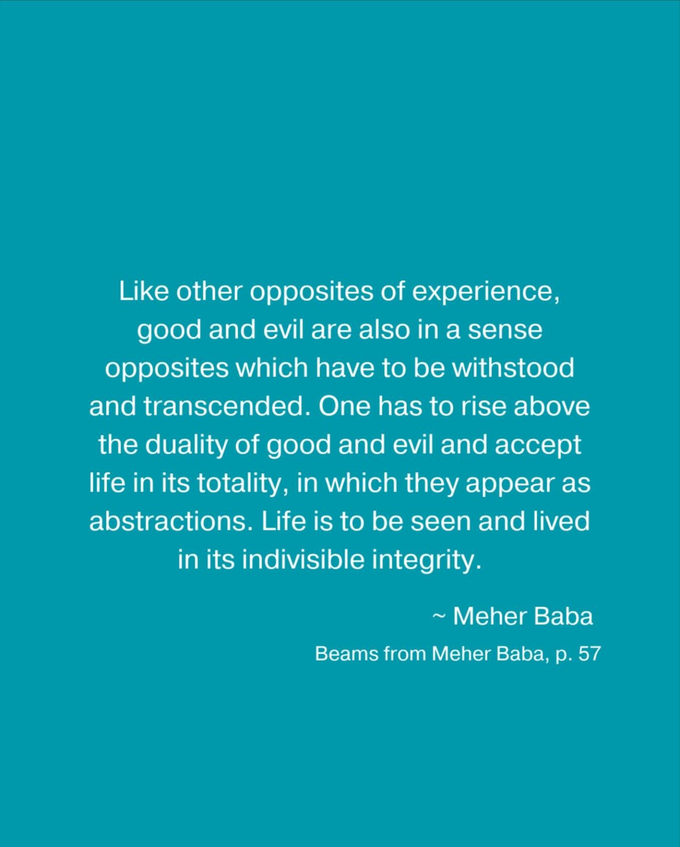 Like other opposites of experience, good and evil are also in a sense opposites which have to be withstood and transcended. One has to rise above the duality of good and evil and accept life in its totality, in which they appear as abstractions. Life