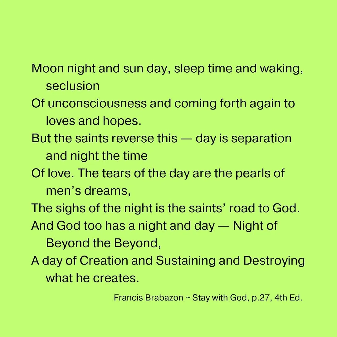 Moon night and sun day, sleep time and waking, seclusion
Of unconsciousness and coming forth again to loves and hopes.
But the saints reverse this &mdash; day is separation and night the time
Of love. The tears of the day are the pearls of men&rsquo;