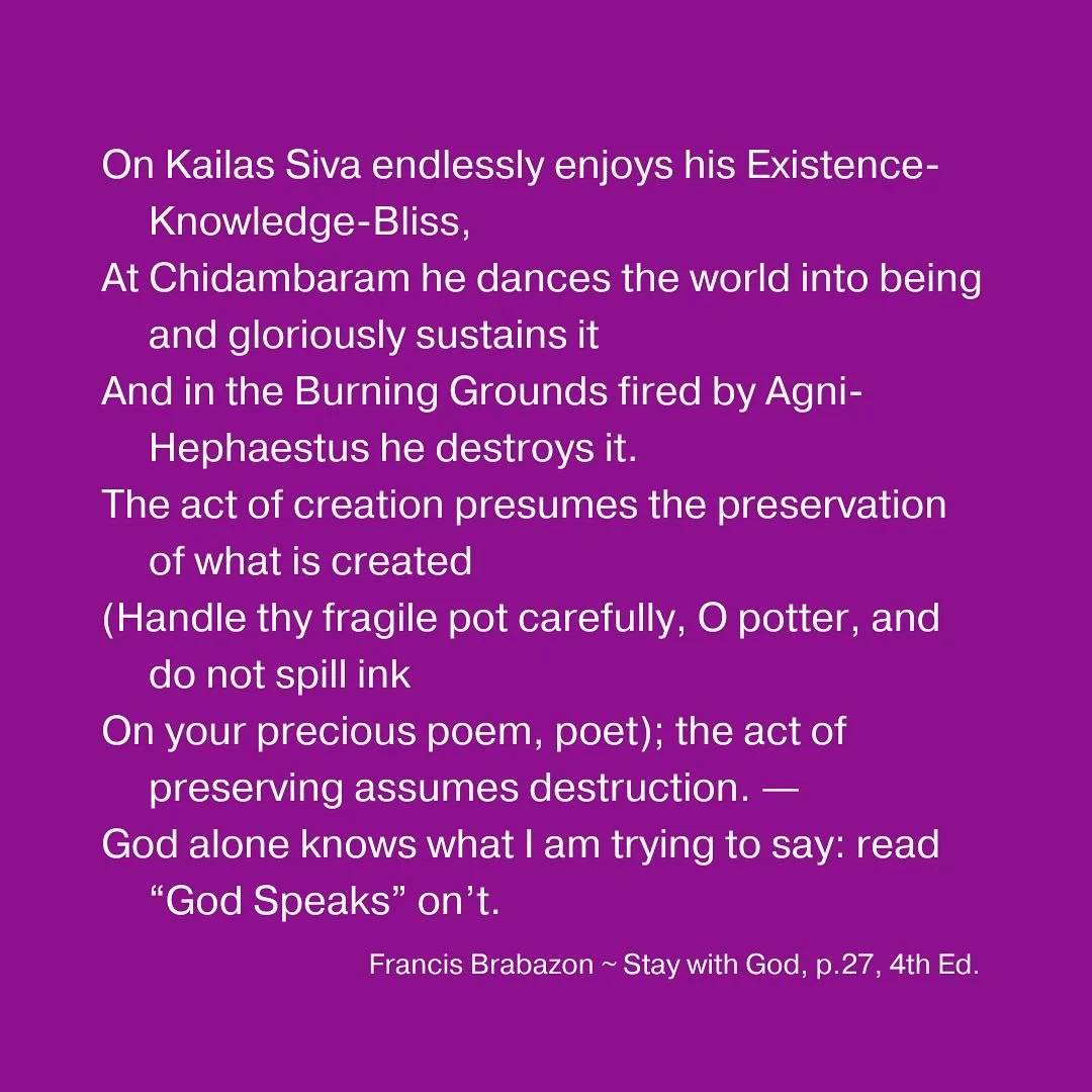 On Kailas Siva endlessly enjoys his Existence-Knowledge-Bliss,
At Chidambaram he dances the world into being and gloriously sustains it
And in the Burning Grounds fired by Agni-Hephaestus he destroys it.
The act of creation presumes the preservation 
