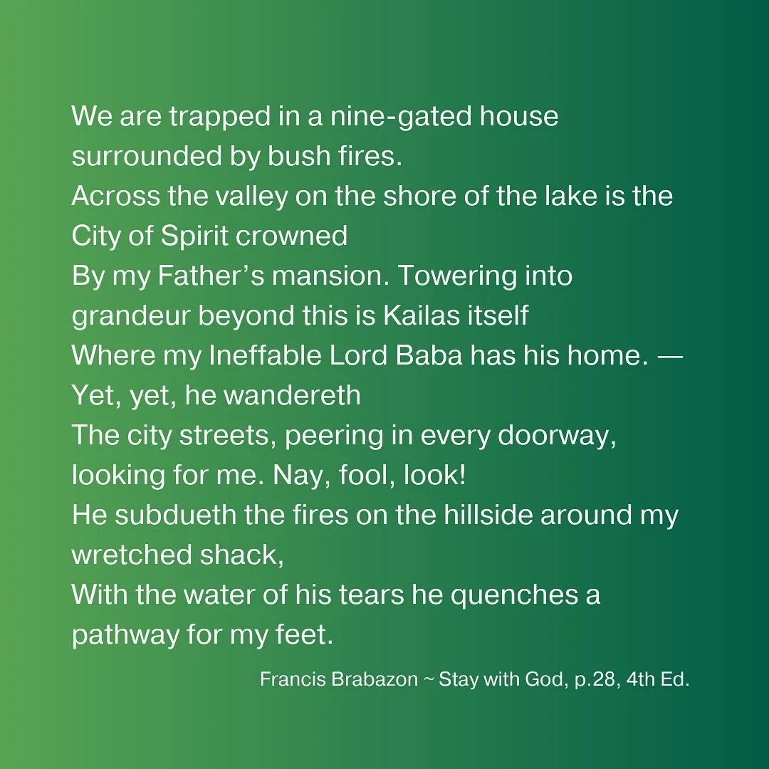 We are trapped in a nine-gated house surrounded by bush fires.
Across the valley on the shore of the lake is the City of Spirit crowned
By my Father&rsquo;s mansion. Towering into grandeur beyond this is Kailas itself
Where my Ineffable Lord Baba has