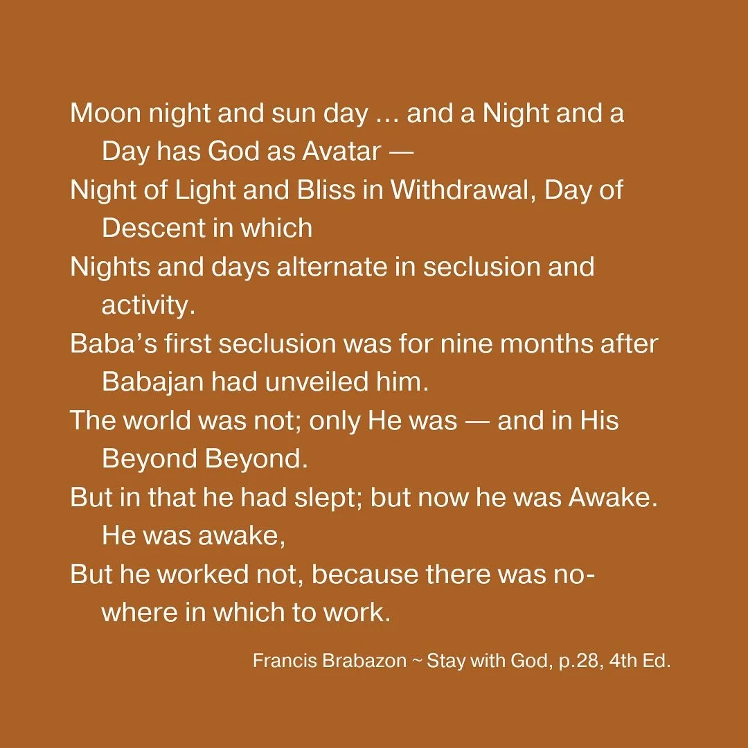 Moon night and sun day &hellip; and a Night and a Day has God as Avatar &mdash;
Night of Light and Bliss in Withdrawal, Day of Descent in which
Nights and days alternate in seclusion and activity.
Baba&rsquo;s first seclusion was for nine months afte