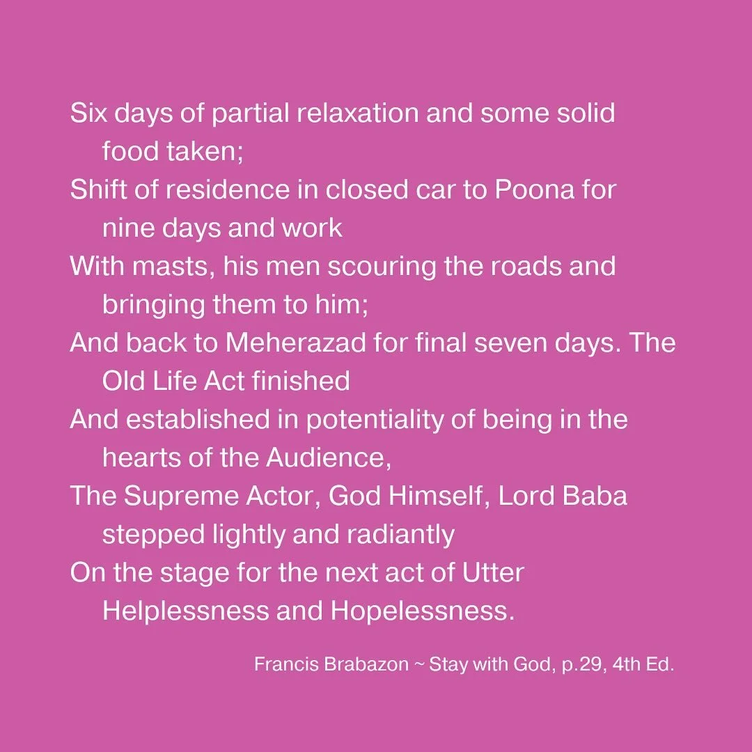 Six days of partial relaxation and some solid food taken;
Shift of residence in closed car to Poona for nine days and work
With masts, his men scouring the roads and bringing them to him;
And back to Meherazad for final seven days. The Old Life Act f