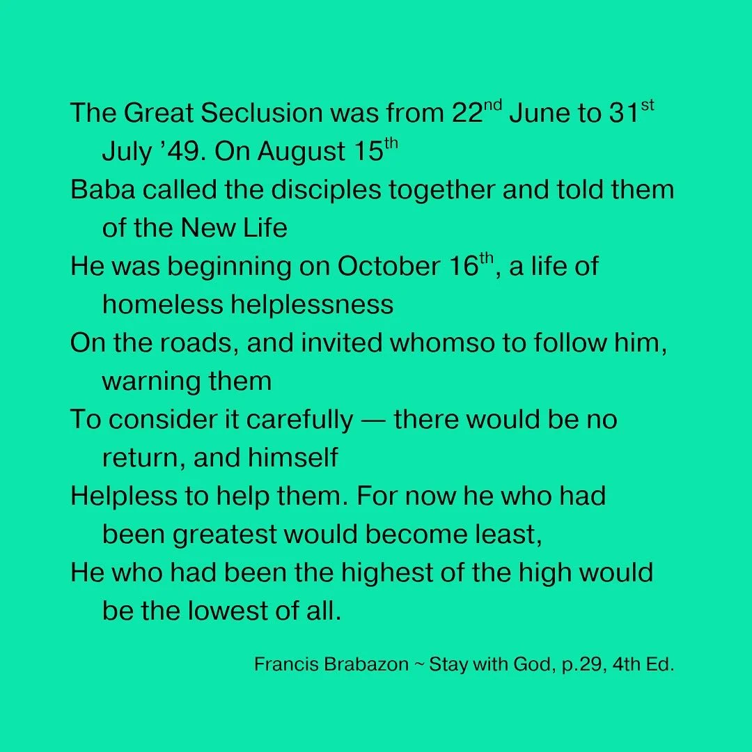 The Great Seclusion was from 22nd June to 31st July &rsquo;49. On August 15th
Baba called the disciples together and told them of the New Life
He was beginning on October 16th, a life of homeless helplessness
On the roads, and invited whomso to follo