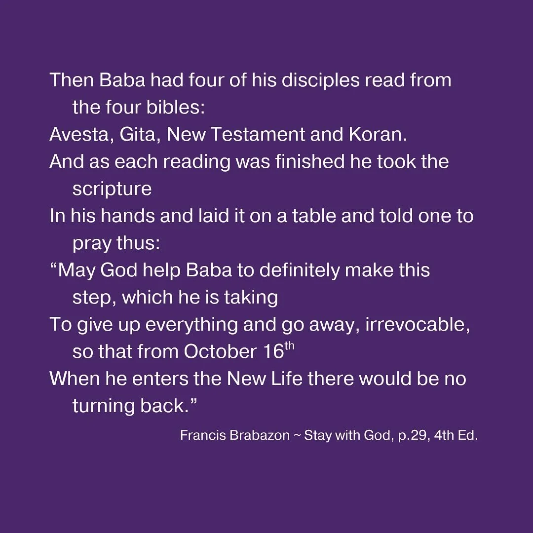 Then Baba had four of his disciples read from the four bibles:
Avesta, Gita, New Testament and Koran.
And as each reading was finished he took the scripture
In his hands and laid it on a table and told one to pray thus:
&ldquo;May God help Baba to de