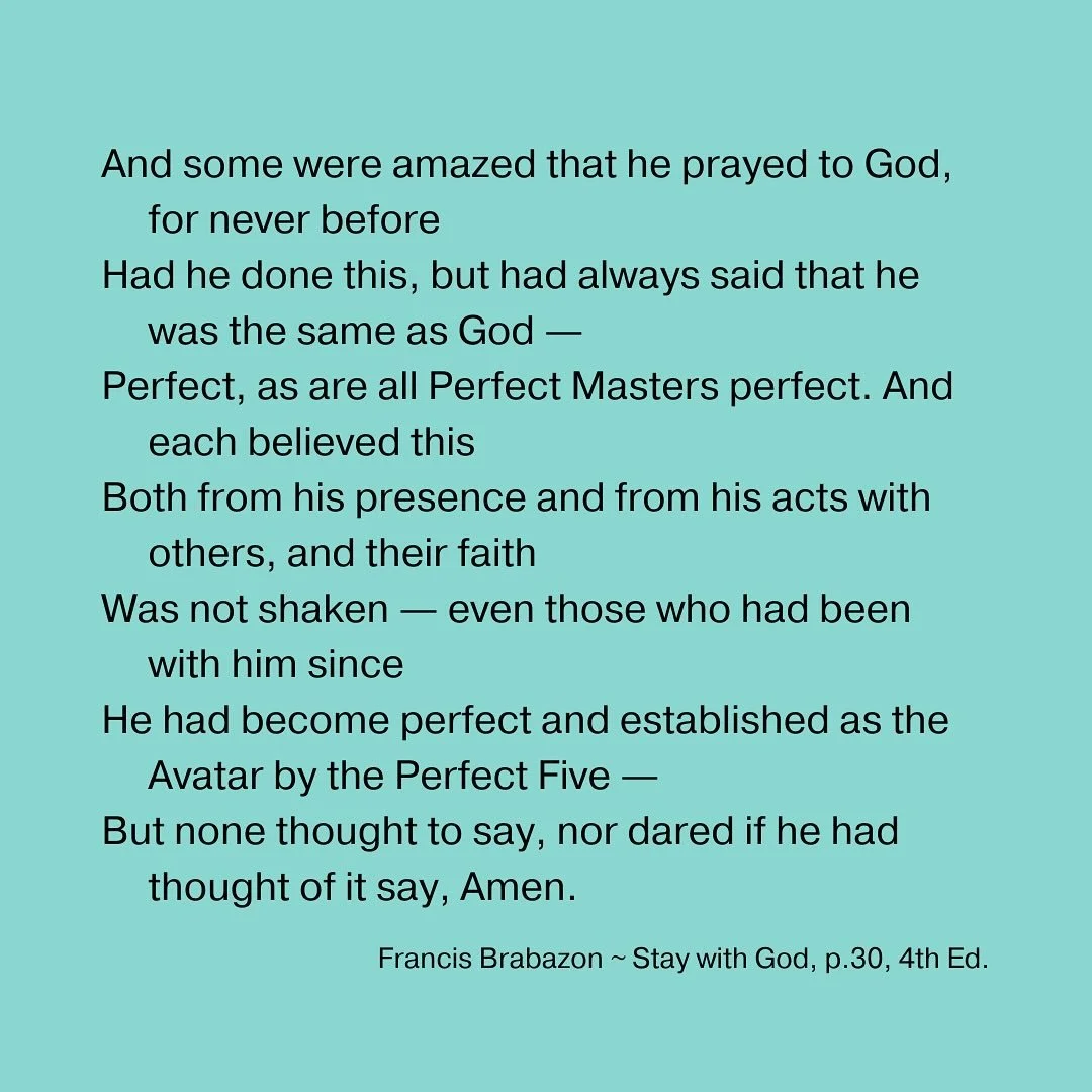And some were amazed that he prayed to God, for never before
Had he done this, but had always said that he was the same as God &mdash;
Perfect, as are all Perfect Masters perfect. And each believed this
Both from his presence and from his acts with o