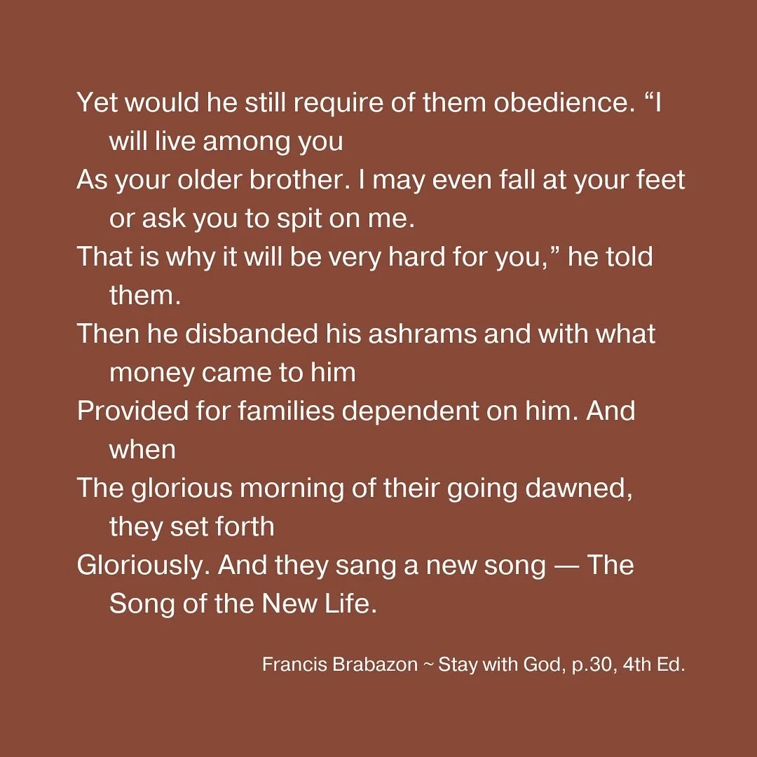 Yet would he still require of them obedience. &ldquo;I will live among you
As your older brother. I may even fall at your feet or ask you to spit on me.
That is why it will be very hard for you,&rdquo; he told them.
Then he disbanded his ashrams and 