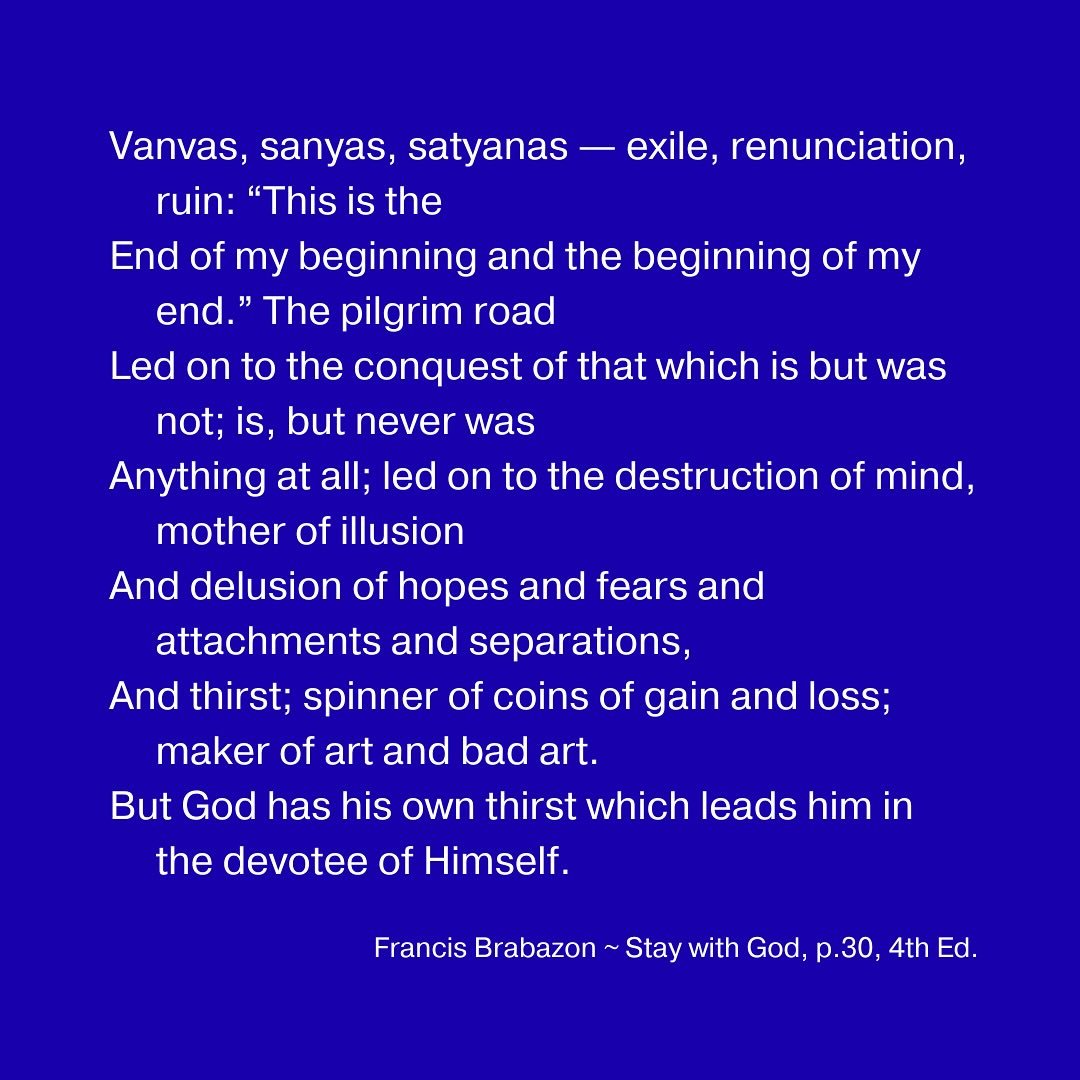 Vanvas, sanyas, satyanas &mdash; exile, renunciation, ruin: &ldquo;This is the
End of my beginning and the beginning of my end.&rdquo; The pilgrim road
Led on to the conquest of that which is but was not; is, but never was
Anything at all; led on to 