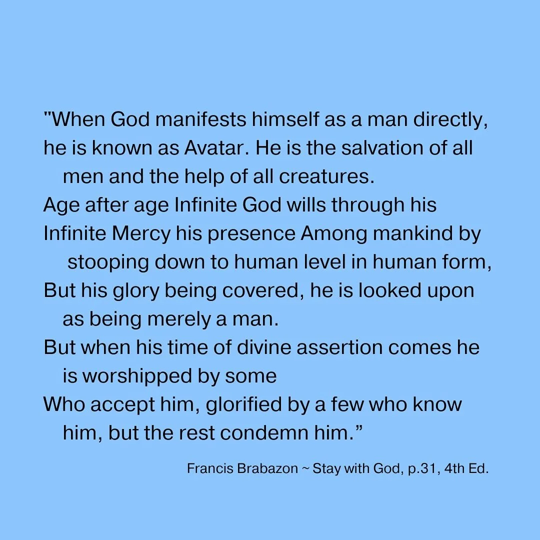 &ldquo;When God manifests himself as a man directly,
he is known as Avatar. He is the salvation of all
men and the help of all creatures. Age after age Infinite God wills through his Infinite Mercy his presence Among mankind by stooping down to human