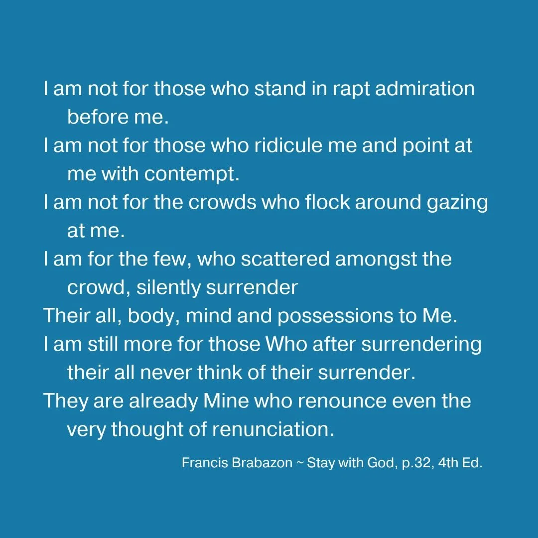 I am not for those who stand in rapt admiration before me. I am not for those who ridicule me and point at me with contempt. I am not for the crowds who flock around gazing at me. I am for the few, who scattered amongst the crowd, silently surrender 