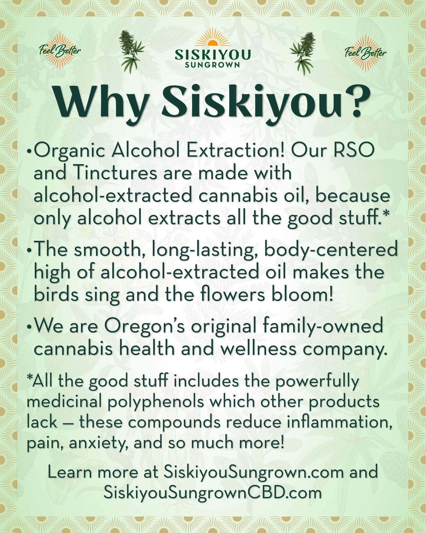 Why Siskiyou?

&nbsp;&nbsp;&nbsp;&nbsp;&bull;&nbsp;&nbsp;&nbsp;&nbsp;Organic Alcohol Extraction! Our RSO and Tinctures are made with alcohol-extracted cannabis oil, because only alcohol extracts all the good stuff.*

&nbsp;&nbsp;&nbsp;&nbsp;&bull;&nb