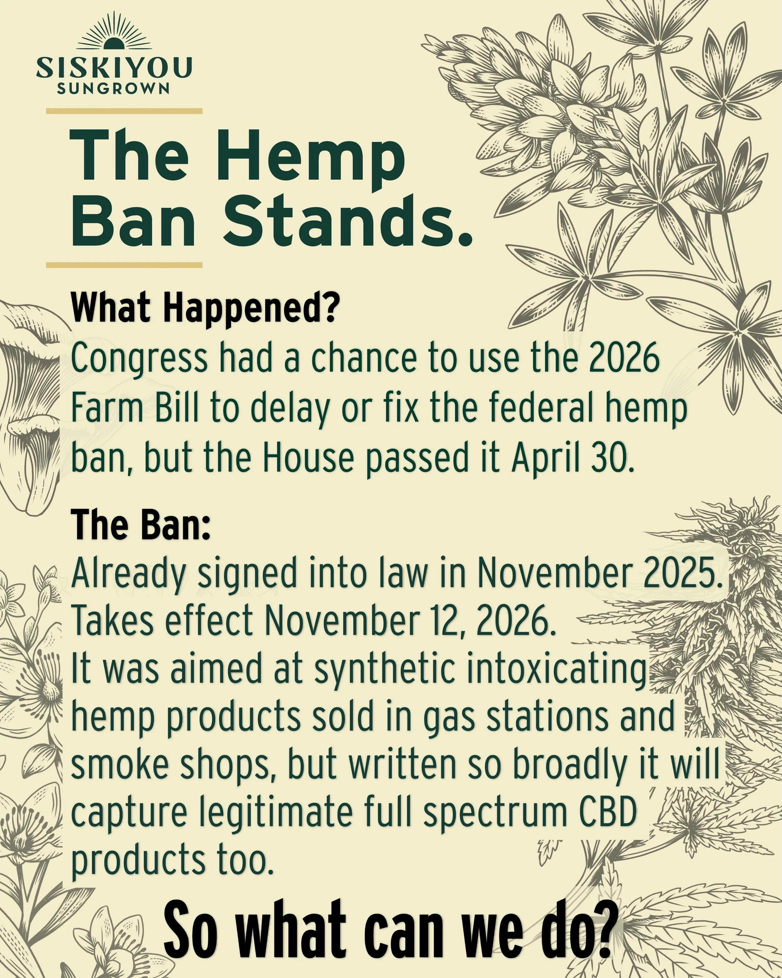 In November 2025, a federal hemp ban was included in a government funding bill and signed into law. It takes effect November 12, 2026.

The ban was aimed at synthetic, intoxicating hemp products like delta-8 gummies and THCA vapes sold at gas station