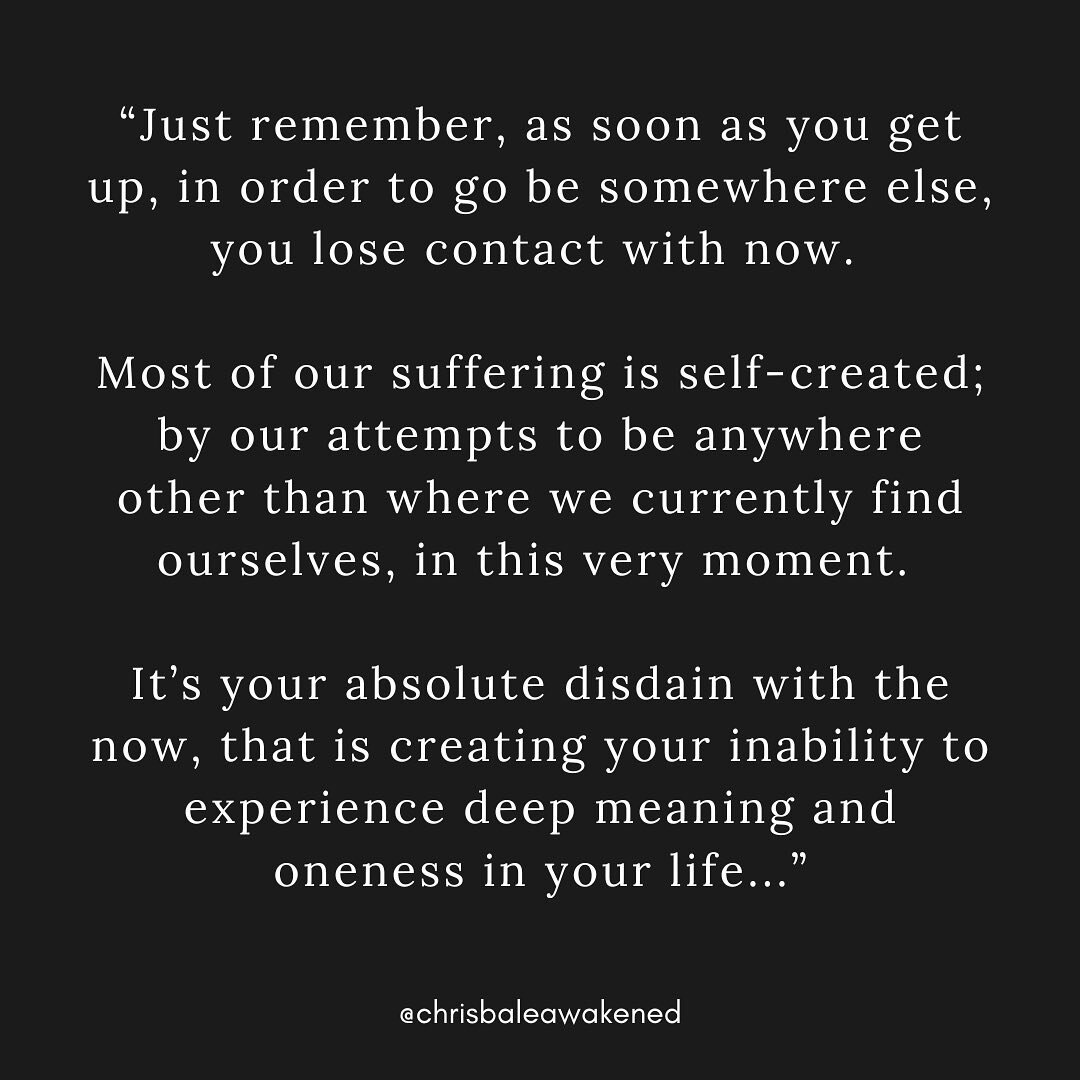 &ldquo;Just remember, as soon as you get up, in order to go be somewhere else, you lose contact with now. 

Most of our suffering is self-created; by our attempts to be anywhere other than where we currently find ourselves, in this very moment. 

It&