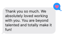 Screenshot of a message that says, "Thank you so much. We absolutely loved working with you. You are beyond talented and totally make it fun!"