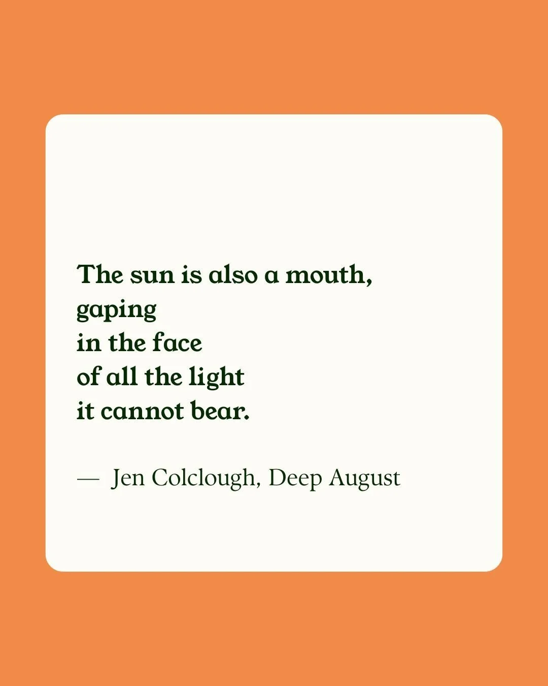 A quote placed on a white rectangular background with rounded edges. The quote says, 'The sun is also a mouth, gaping in the face of all the light it cannot bear,' by Jen Colclough from Deep August. The background color is orange.