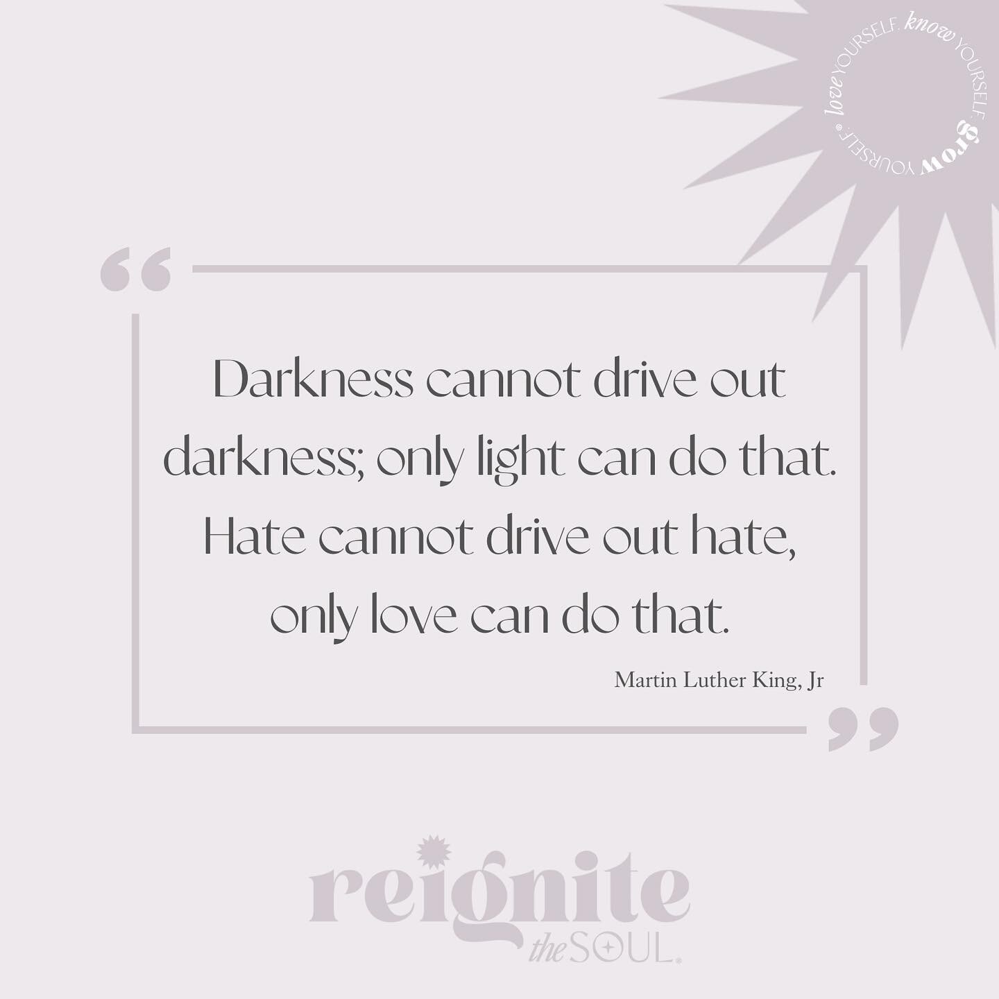 &ldquo;Darkness cannot drive out darkness; only light can do that. Hate cannot drive out hate, only love can do that.&rdquo; 
(Martin Luther King, Jr.)