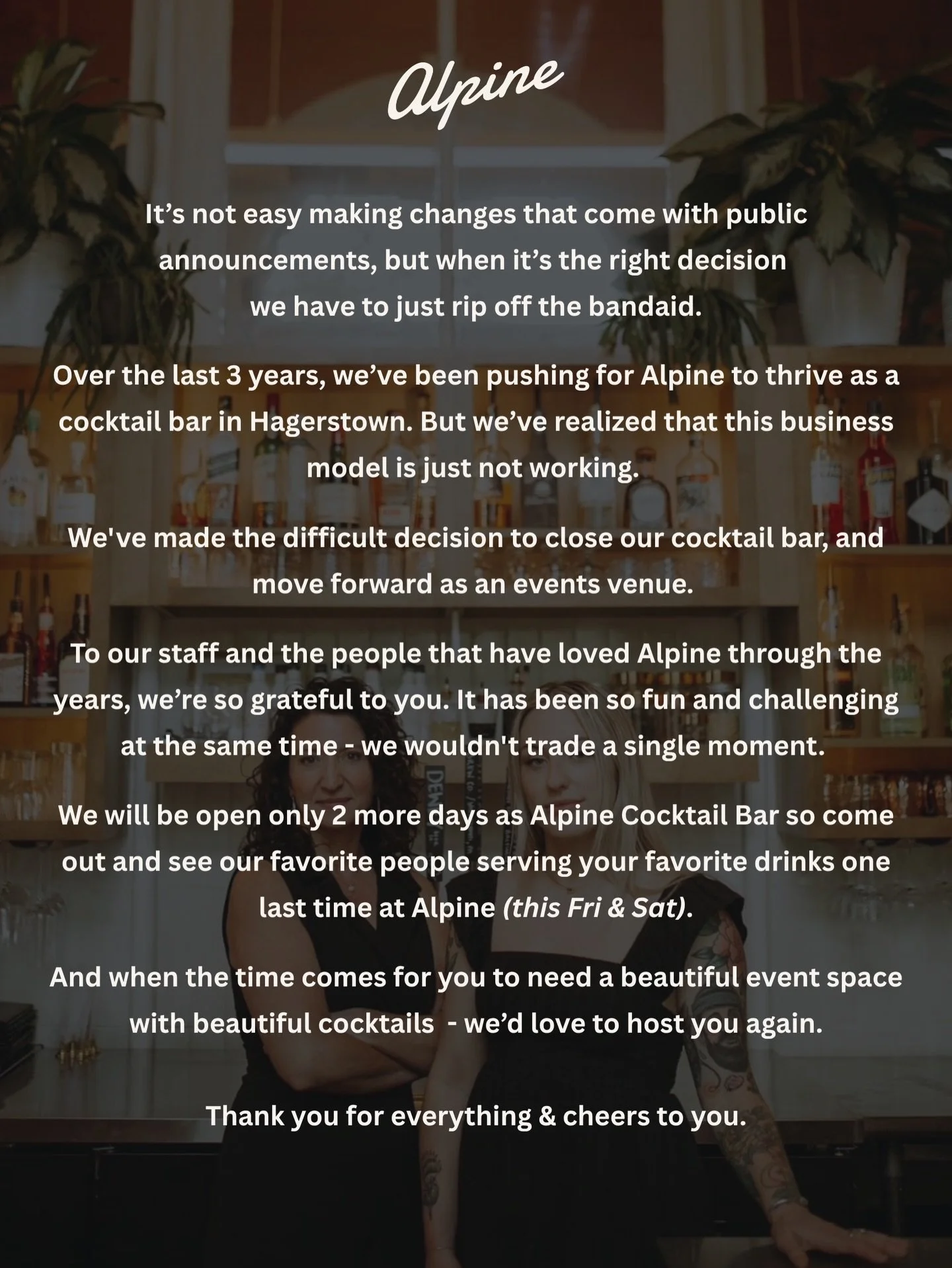 It&rsquo;s not easy making changes that come with public announcements, but when it&rsquo;s the right decision we have to rip off the bandaid.

Over the last 3 years, we&rsquo;ve been pushing for Alpine to thrive as a cocktail bar in Hagerstown. But 