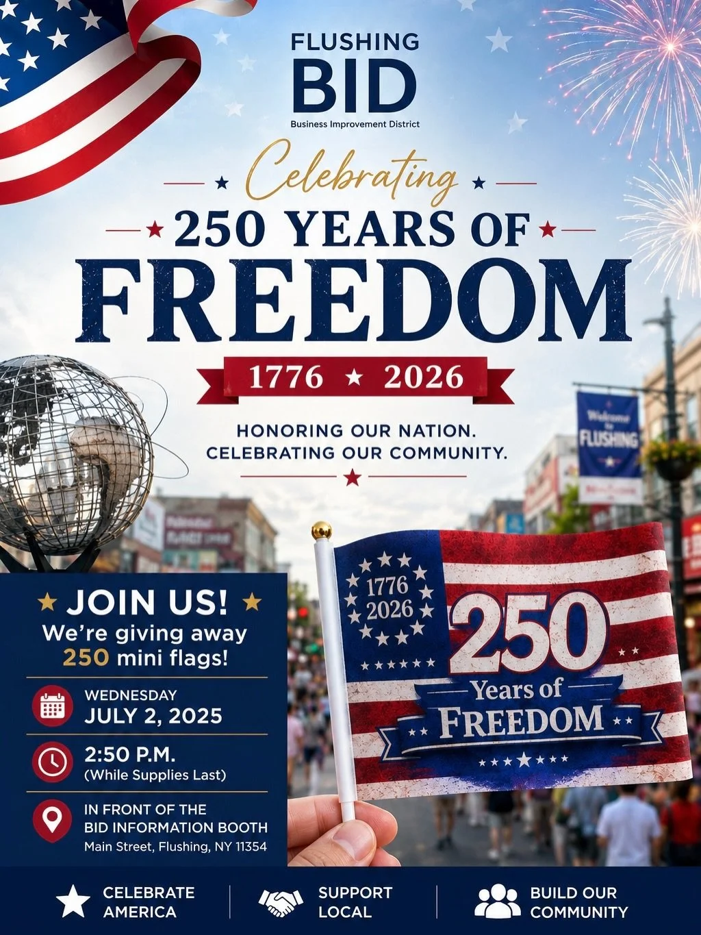 🇺🇸 Celebrate 250 Years of Freedom with Flushing BID! 🇺🇸

To honor America&rsquo;s 250th anniversary, we&rsquo;re giving away FREE commemorative 250 Years of Freedom mini flags!

📍 In front of the Flushing BID Information Booth
📅 Wednesday, July