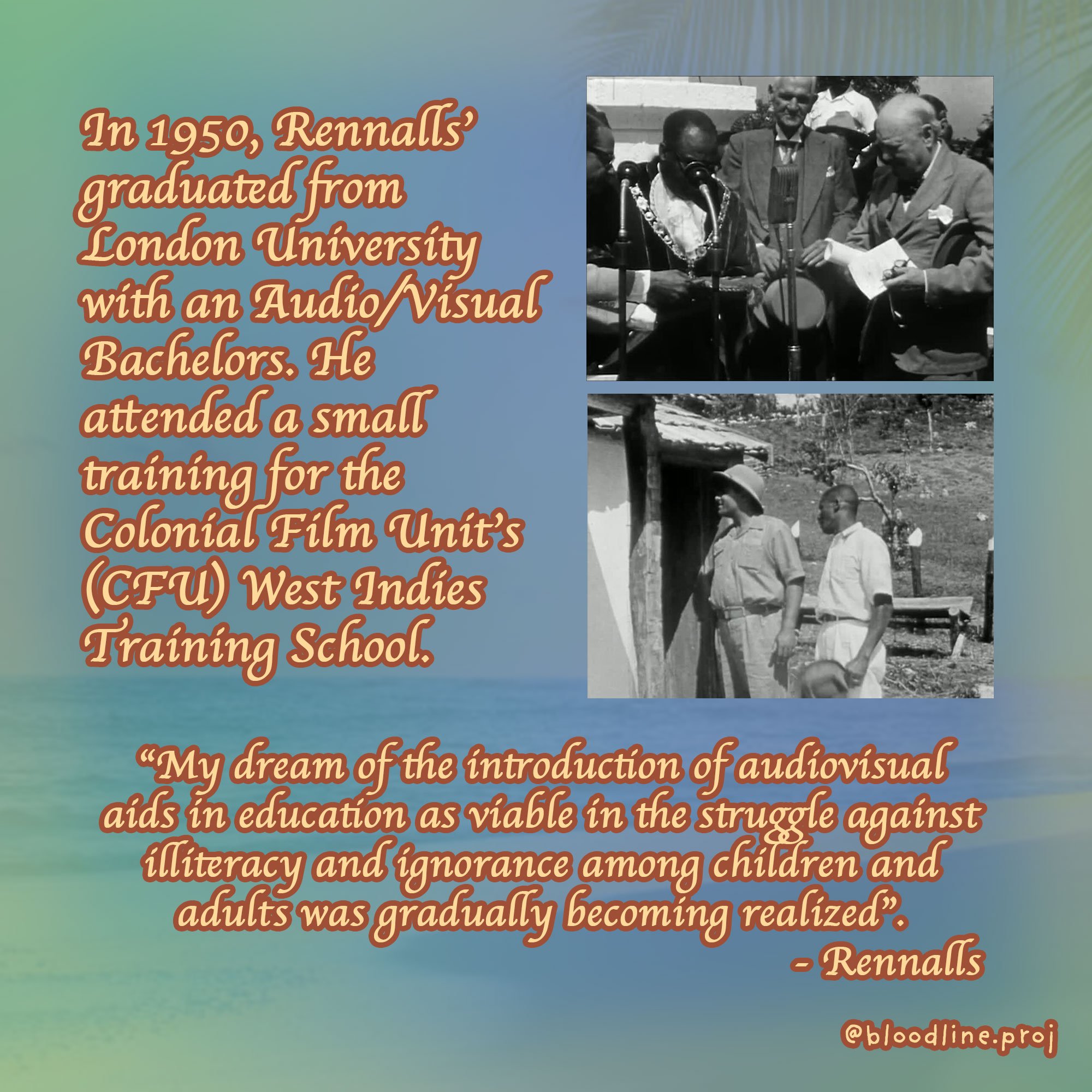  In 1950, Rennalls’ graduated from London University with an Audio/Visual Bachelors. He attended a small training for the Colonial Film Unit’s (CFU) West Indies Training School.  “My dream of the introduction of audiovisual aids in education as viabl