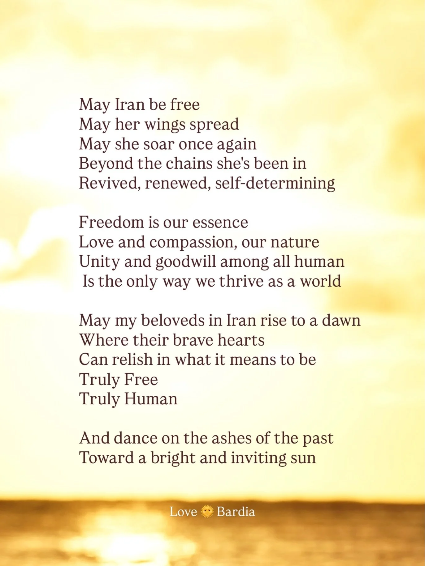 May Iran be free
May her wings spread
May she soar once again
Beyond the chains she&rsquo;s been in
Revived, renewed, self-determining

Freedom is our essence
Love and compassion, our nature
Unity and goodwill among all humans
Is the only way we thri