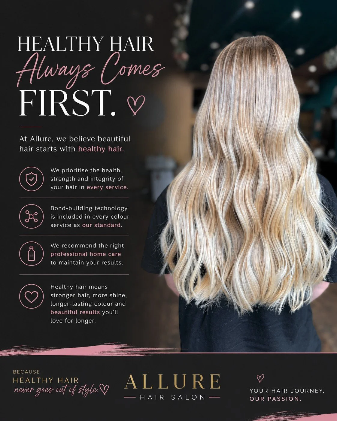 Healthy Hair Always Comes First.

Beautiful hair isn't created in a single appointment.

It's built over time.

At Allure, every recommendation we make starts with one question...

What's best for your hair?

That's why we look beyond today's appoint