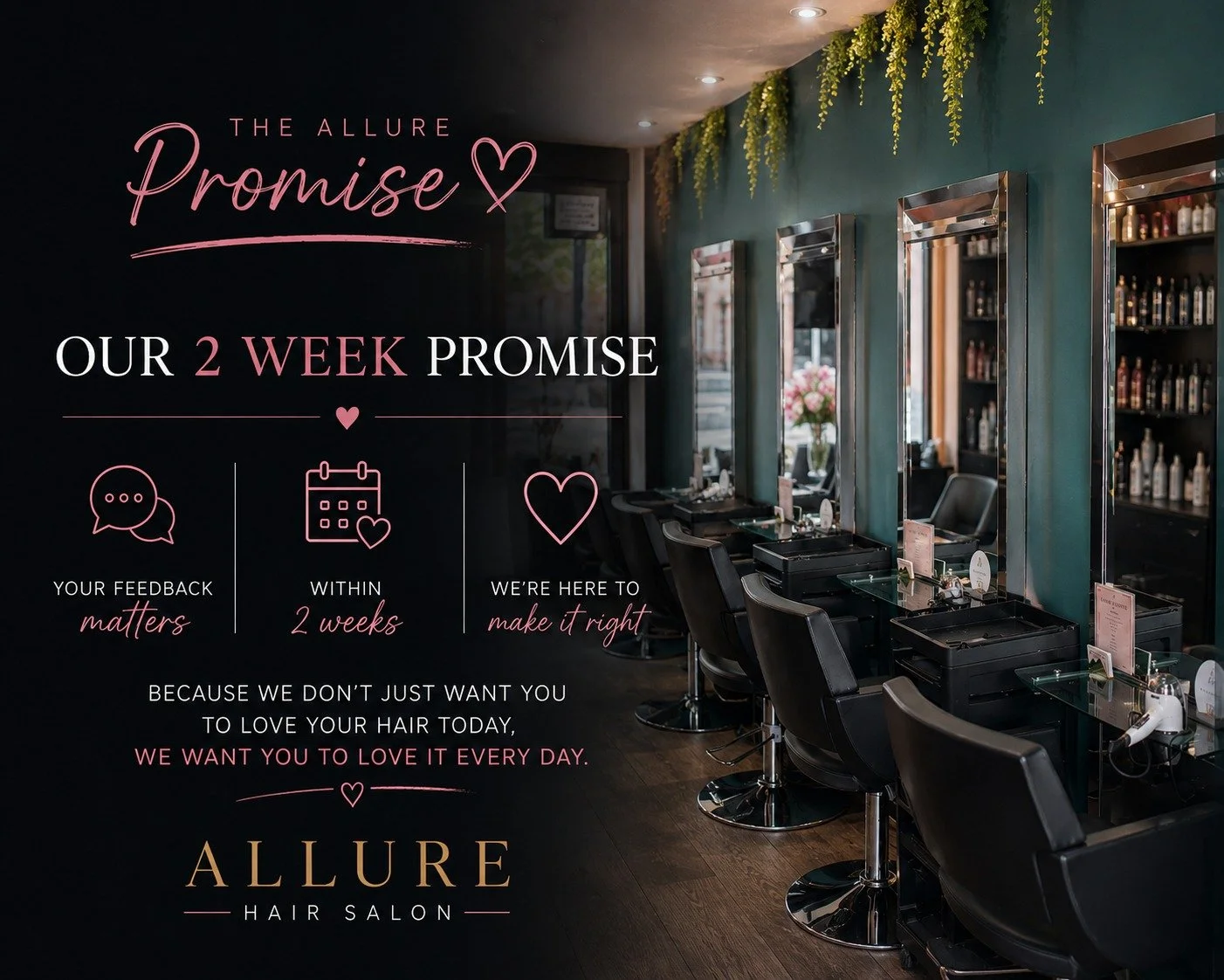 Your appointment doesn't end when you leave the salon.
Your hair settles.

You style it yourself.

You see it in different lighting.

You live with it.

That's why every cut and colour appointment at Allure is backed by The Allure Promise.

If, withi