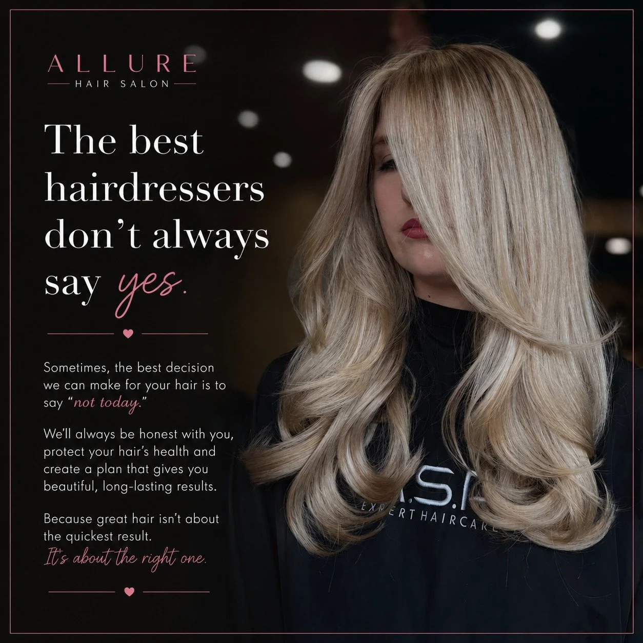 The best hairdressers don't always say yes.
Sometimes, the best decision we can make for your hair is to say...

"Not today."

At Allure, we'll always be honest with you.

If your hair isn't strong enough for another round of lightening...
