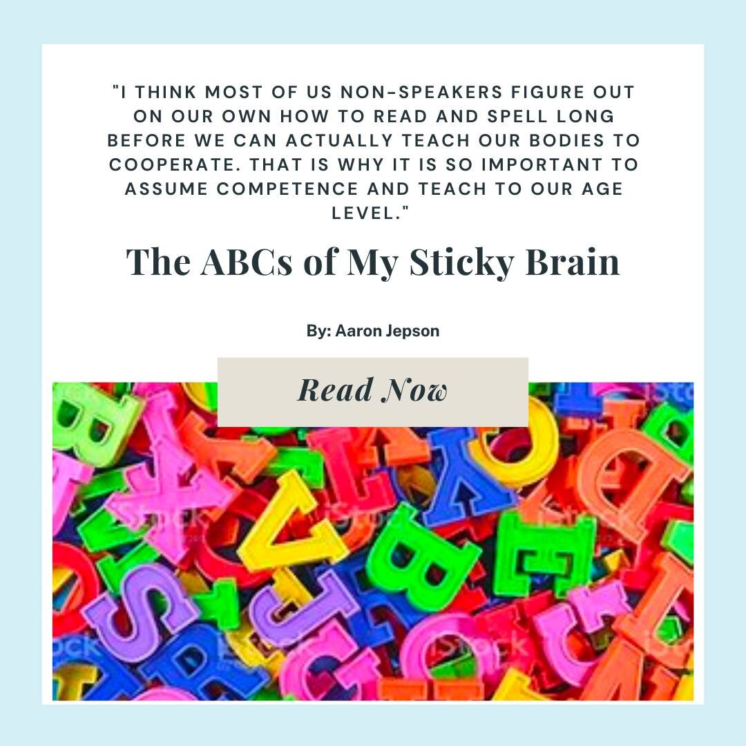 Check out this blog written by nonspeaker, Aaron Jepson. Many nonspeakers know how to read and spell before their bodies learn how to cooperate. This is why the presumption of competence and feeding the brain age appropriate content are so important!