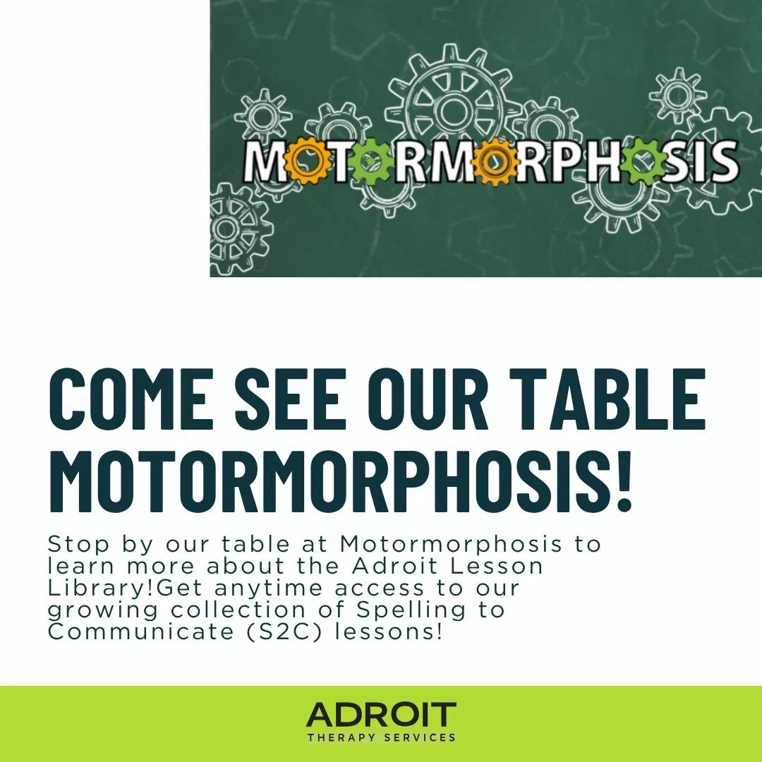 📣 Headed to Motormorphosis? Come visit the Adroit Therapy Services table!

Stop by our table at Motormorphosis to learn more about the Adroit Lesson Library! Get anytime access to our growing collection of Spelling to Communicate (S2C) lessons. Each