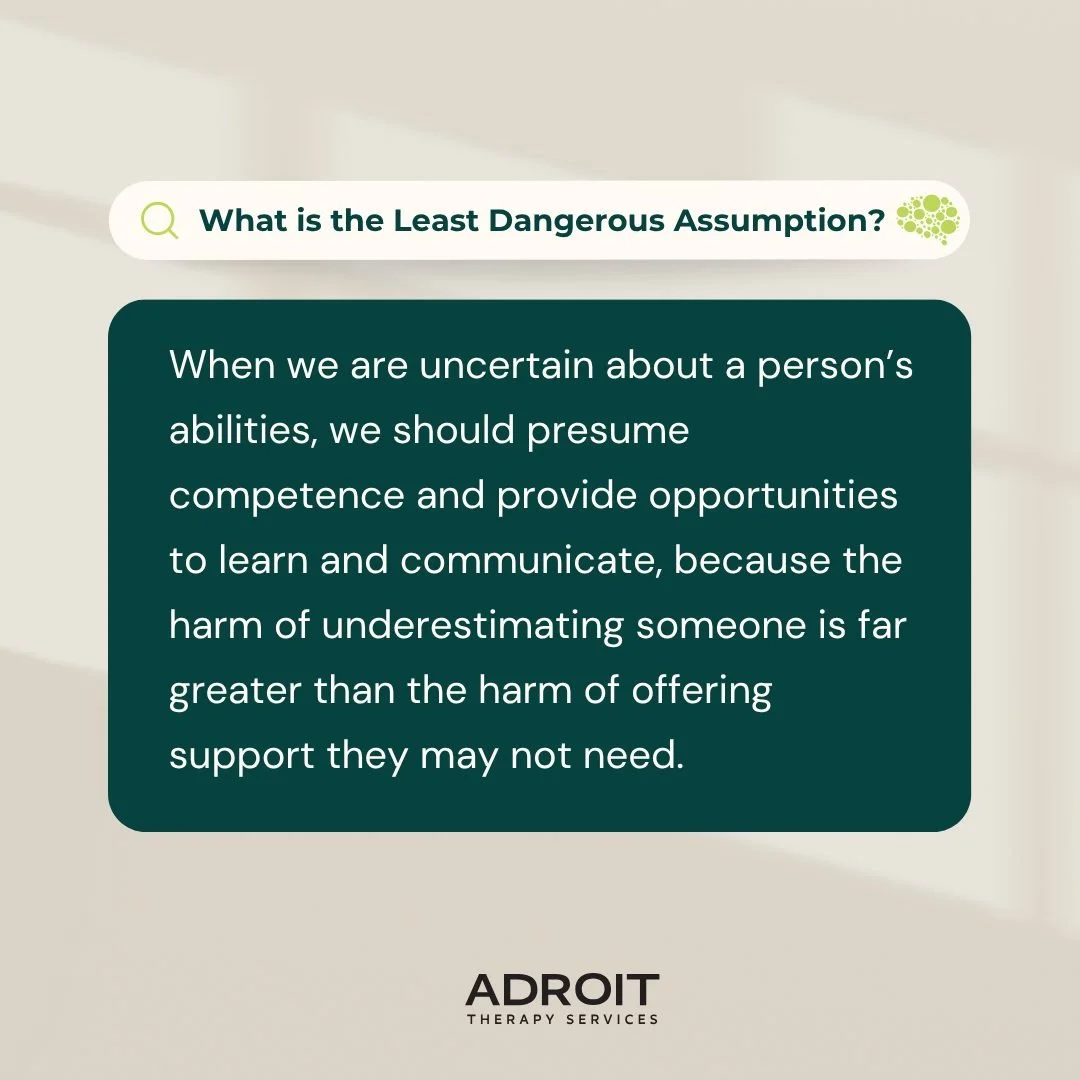 What is the least dangerous assumption?

To presume competence. Always.

When we give individuals opportunities to learn and communicate, we open doors that might otherwise stay closed. The risk of underestimating someone is far greater than the risk