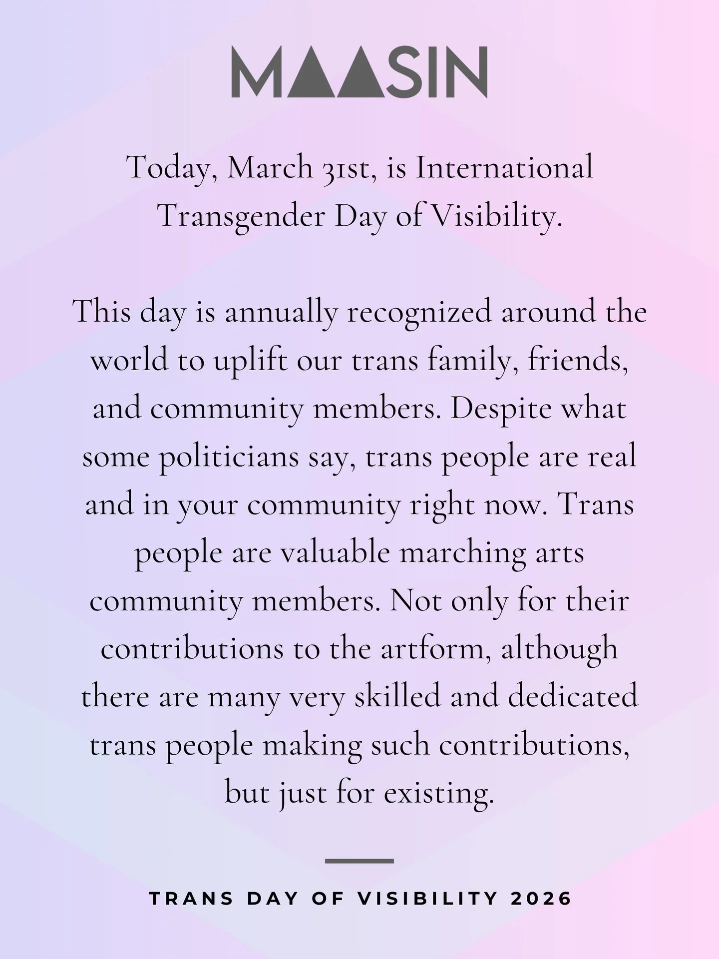 Today is International Transgender Day of Visibility. Trans people are in your ensemble, on your field, on your floor. Their existence is not up for debate. They are your people, and they deserve to be here simply because they exist.

To our trans co