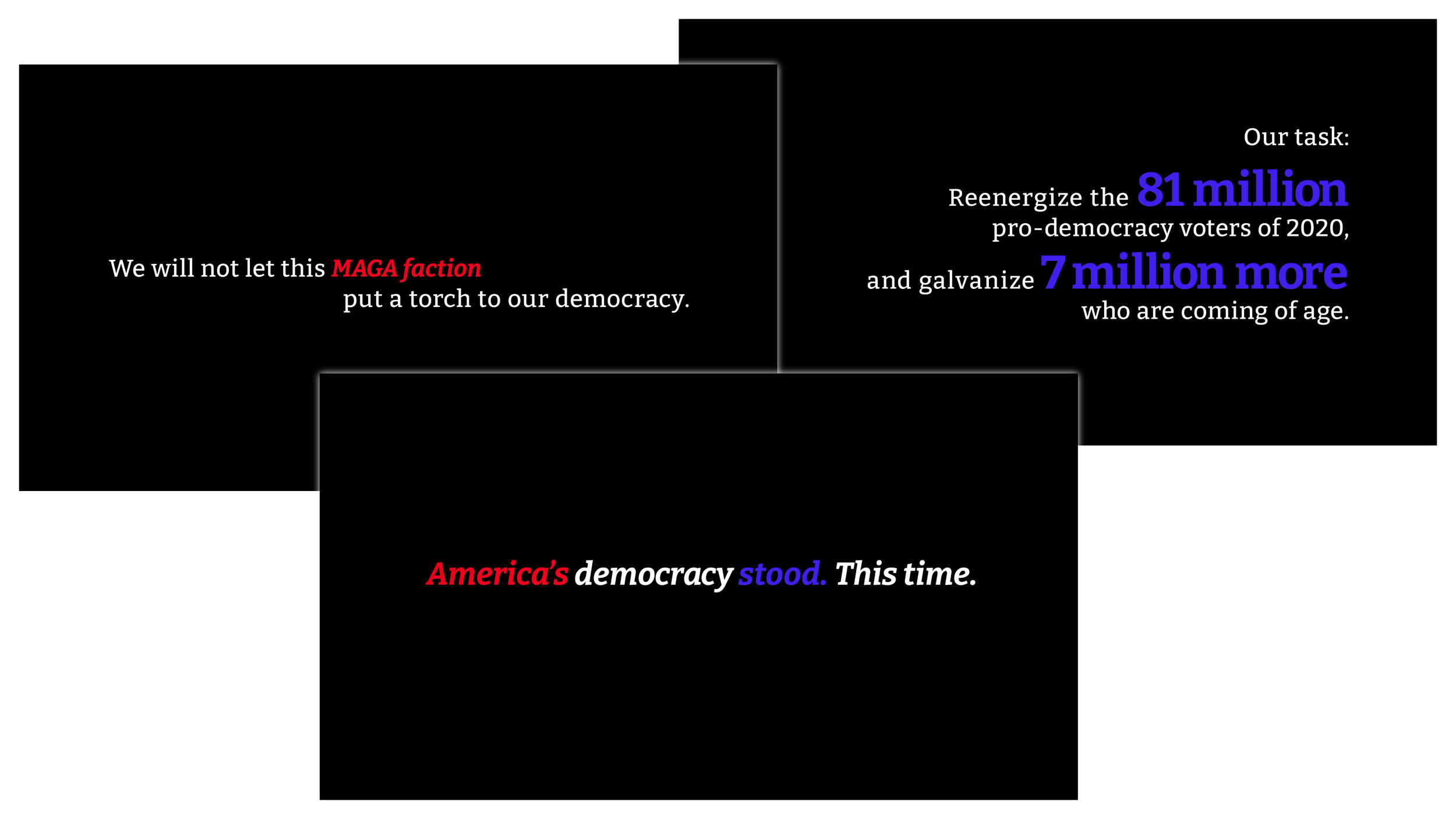 Three white-on-black images, saying “We will not let this MAGA faction put a torch to our democracy”, “Reenergize 81 million pro-democracy voters and galvanize 7 million more who are coming of age”, and “America's democracy stood. This time.”