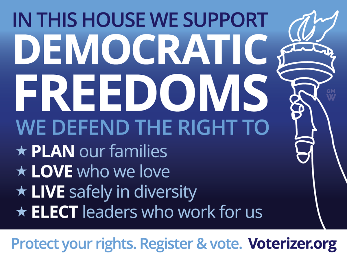 In this house, we support Democratic Freedoms. We defend the right to plan our families, love who we love, live safely in diversity, and elect leaders who work for us. Protect your rights. Register & vote. Voterizer dot org.