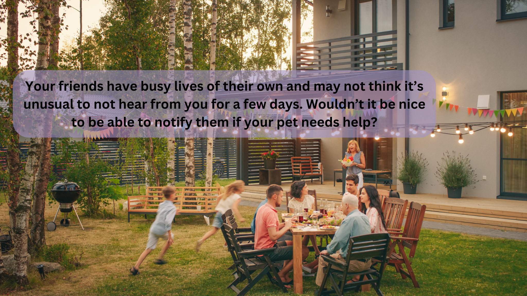 Your friends have busy lives of their own and may not think it’s unusual to not hear from you for a few days. Wouldn’t it be nice to be able to notify them if your pet needs help.png