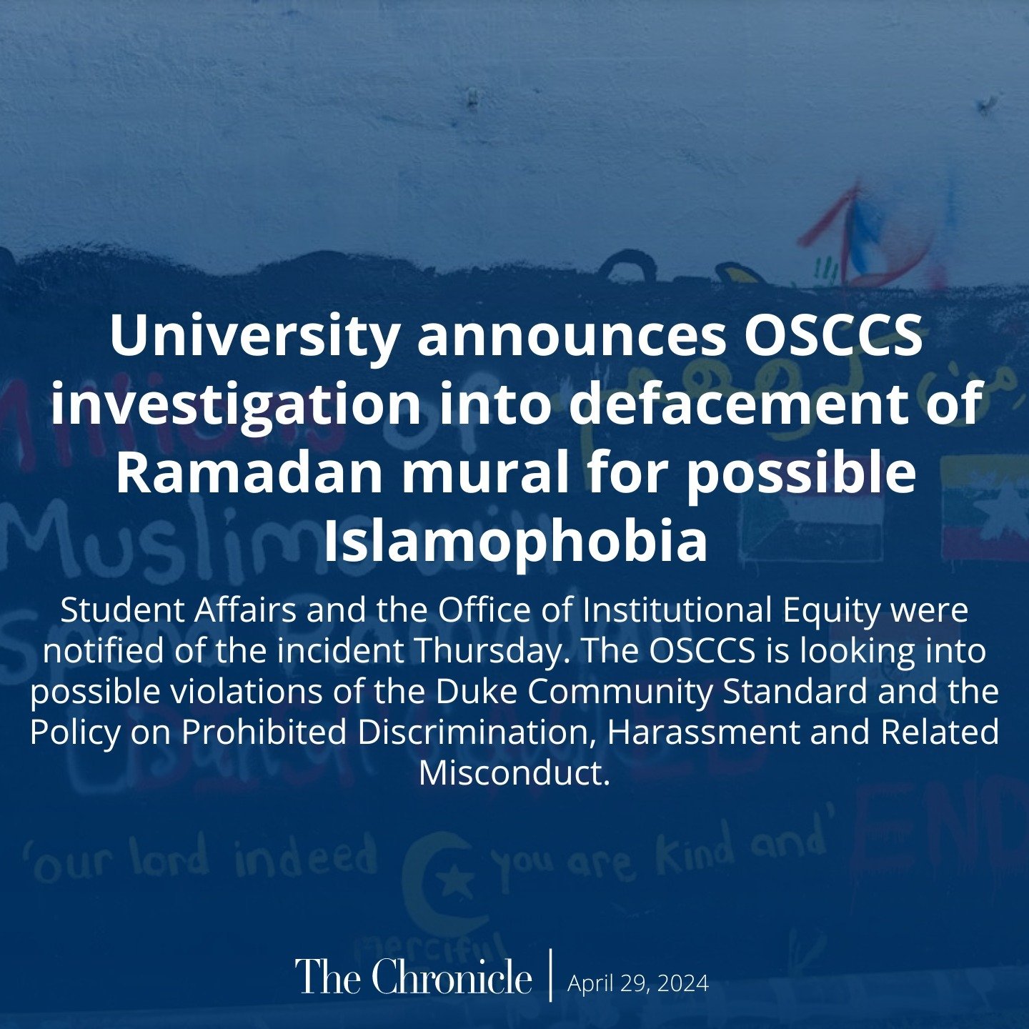 The Office of Student Conduct and Community Standards is investigating reports of an alteration to a Ramadan mural on the Free Expression Bridge off of East Campus that &ldquo;was understood by many in [the Duke] community to explicitly target Muslim