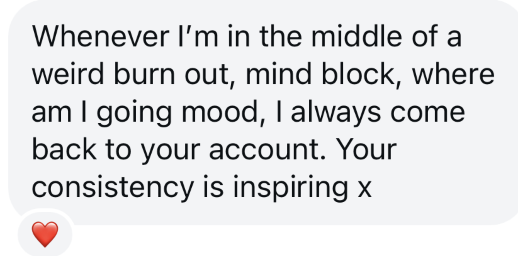 Text message with a red heart emoji at the bottom. The message reads: "Whenever I’m in the middle of a weird burn out, mind block, where am I going mood, I always come back to your account. Your consistency is inspiring x".