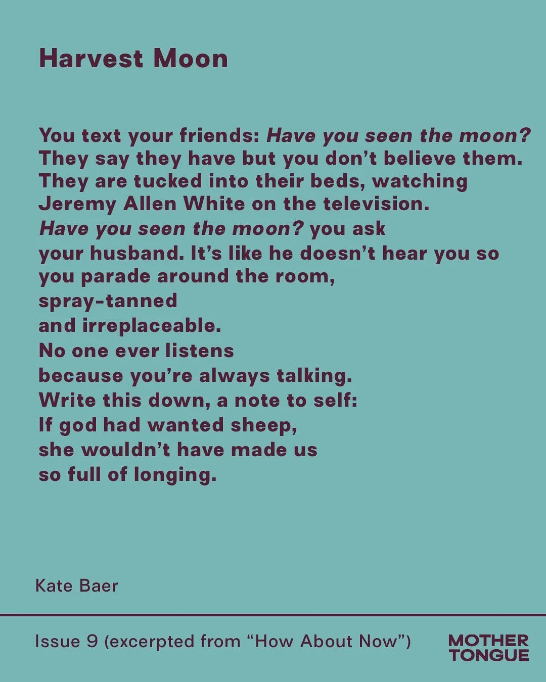 WE&rsquo;VE SAID IT BEFORE AND WE&rsquo;LL SAY IT AGAIN: KATE BAER IS A NATIONAL TREASURE. And anywhere she goes, we will follow (asking for an excerpt!). &ldquo;Harvest Moon&rdquo; appears in Issue 9 and is taken from her new book &ldquo;How About N