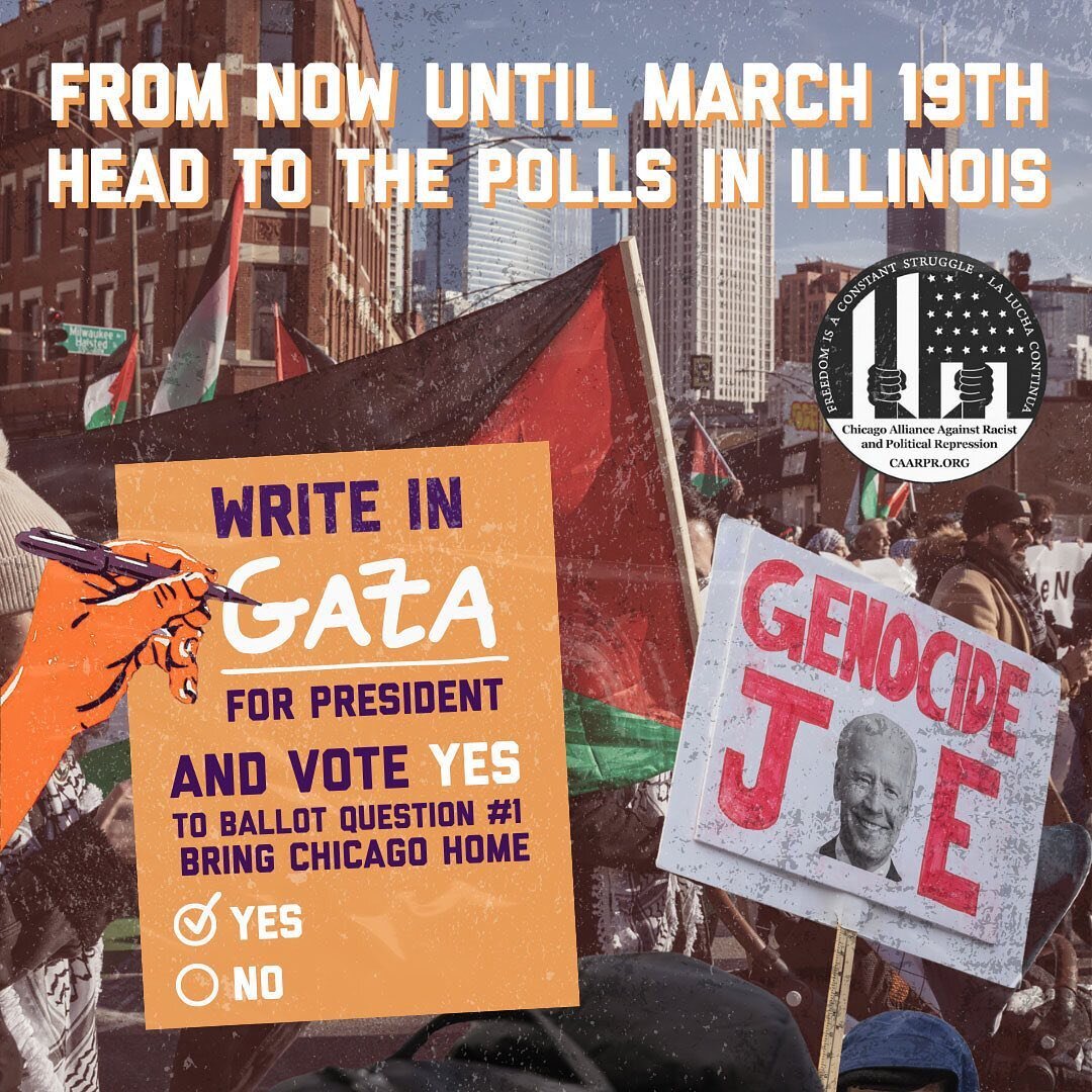 TIME TO VOTE: 
from now til Tuesday, head to the polls and vote NO to genocide and YES for housing justice! 
For the presidential primary, write in &ldquo;Gaza,&rdquo; then vote yes on ballot question #1 to Bring Chicago Home. 
Free Palestine! 
All P