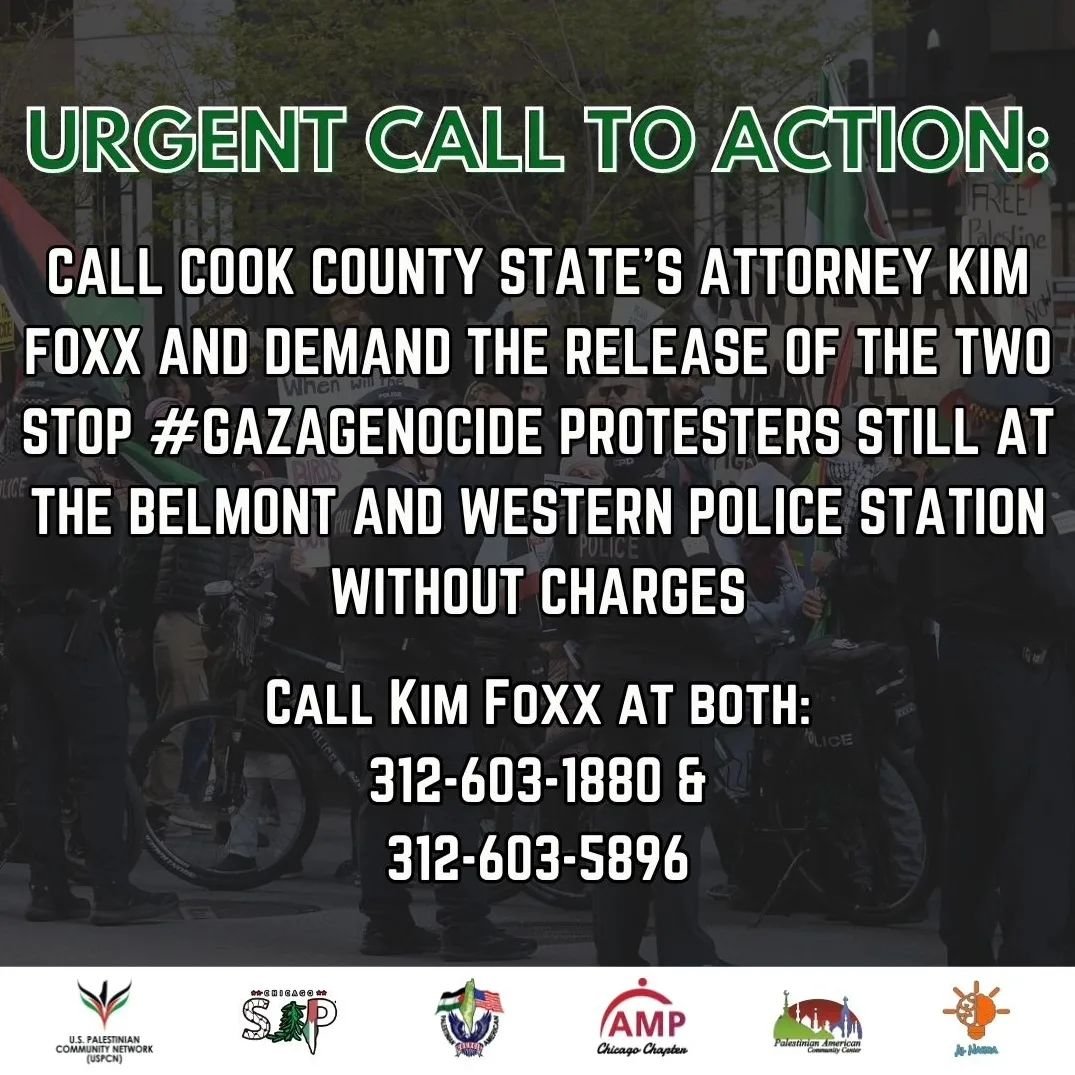 URGENT CALL TO ACTION! Call Cook County State's Attorney Kim Foxx ( @kimfoxx )and demand the release of the two STOP #GAZAGENOCIDE protesters still at the Belmont and Western police station without charges!

From Chicago to Palestine, Protesting is n