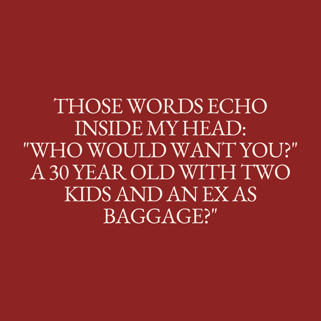      

 
   As the realisation of what I had to do sunk in those words echoed inside my head: "Who would want you? A 30 year old with two kids and an ex as baggage?"  Each component of the trifecta acceptable in their own right but together creates a