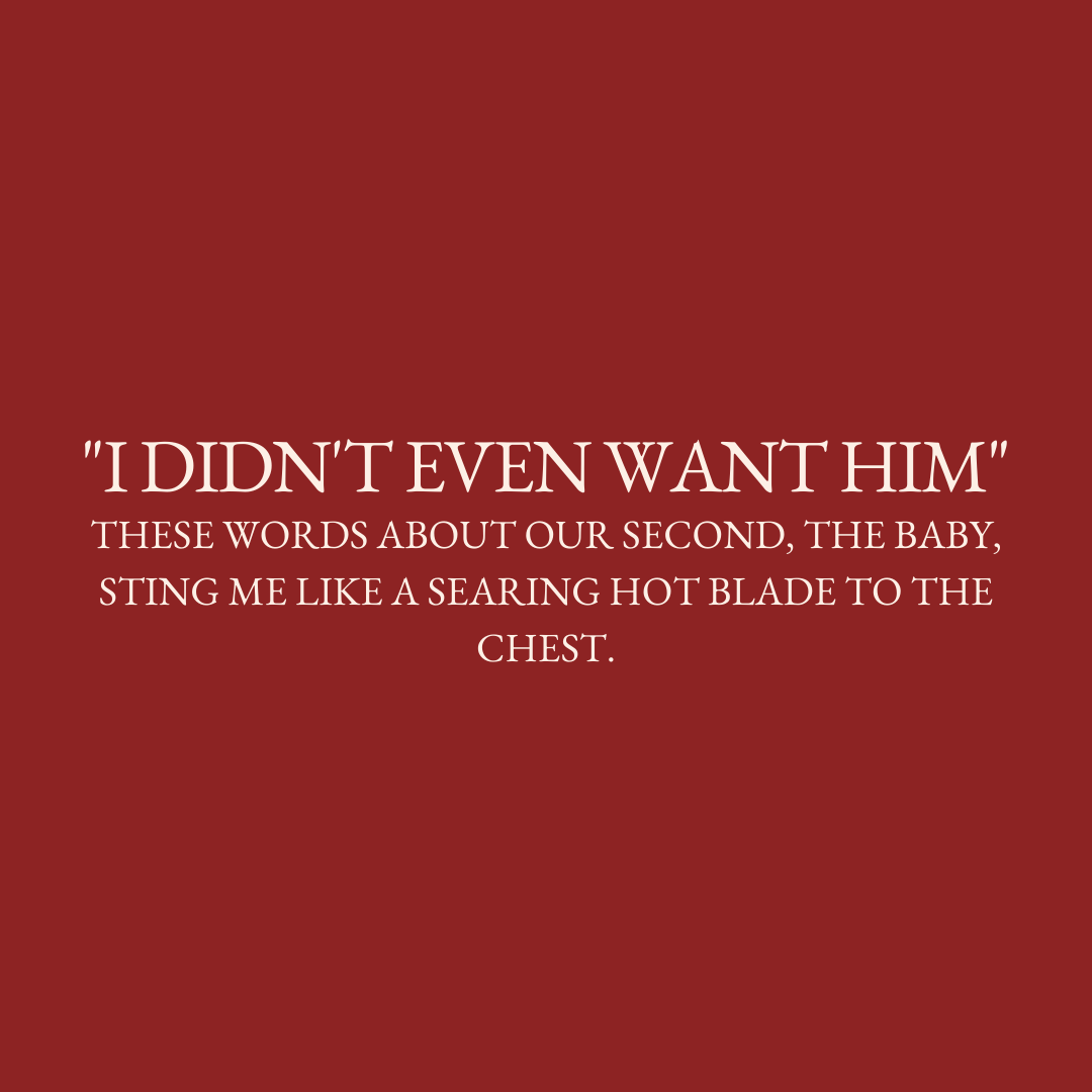      

 
   “I didn’t even want him” These words about our second, the baby, sting me like a searing hot blade to the chest.  But honey it took two to tango and you knew exactly the aim of the dance we were having.  I take solace in the knowledge tha