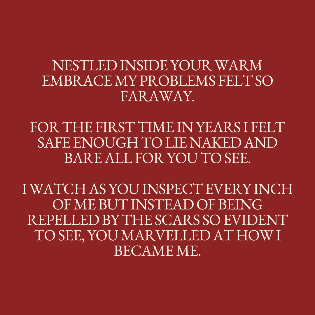      

 
   Nestled inside your warm embrace my problems felt so faraway.  For the first time in years I felt safe enough to lie naked and bare all for you to see.  I watch as you inspect every inch of me but instead of being repelled by the scars so