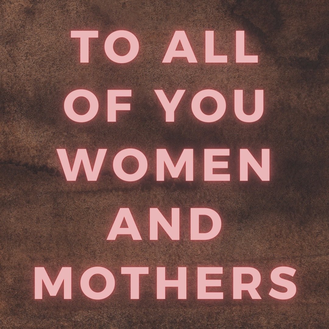 To all of you Women and Mothers,

All Women are Mothers. Some of us already have our own children, some of you help us take care of ours &mdash; who are never truly ours because  they belong to the world. We create, nurture and give birth every singl