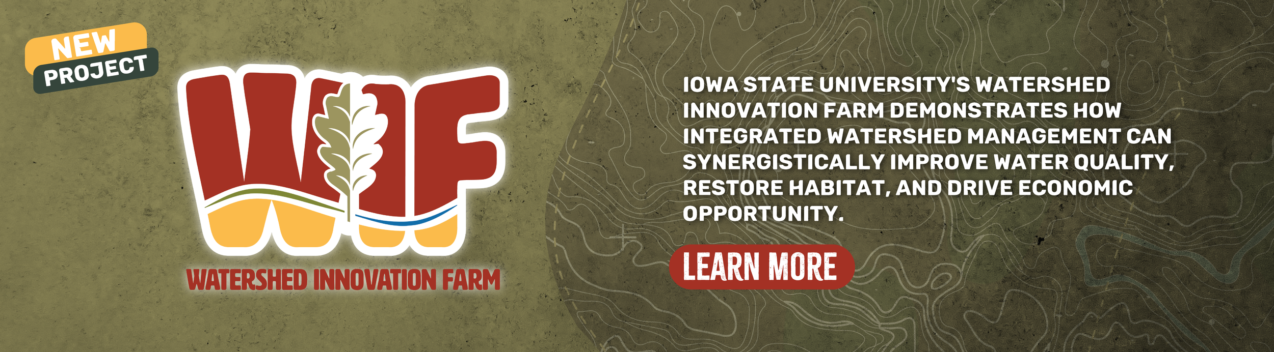  Iowa State University’s Watershed Innovation Farm demonstrates how integrated watershed management can synergistically improve water quality, restore habitat, and drive economic opportunity. LEARN MORE 