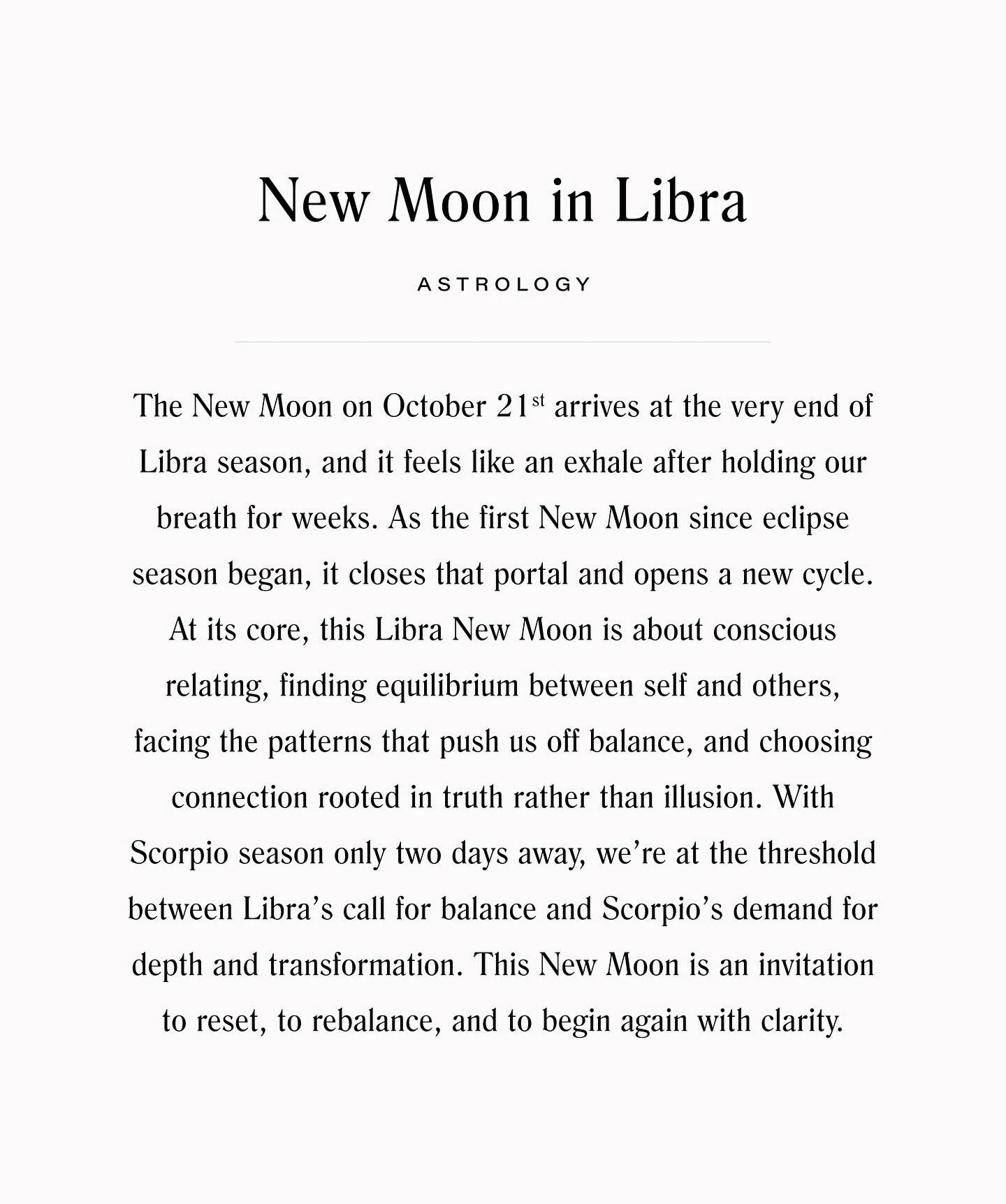 Happy glorious Friday! The Libra New Moon arrives in a few days on October 21st, just two days before Scorpio season begins. This Moon is about balance that is alive, honest, and strong. It asks us to pay attention to the places where we&rsquo;ve mis