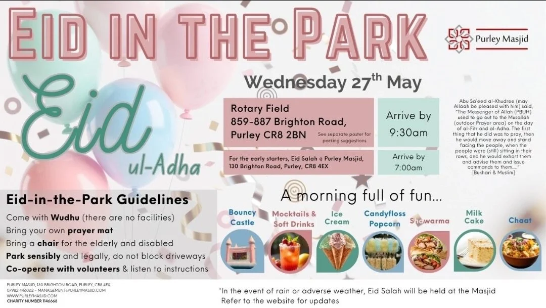 *EID IN THE PARK - Purley Rotary Field*

📅 Wednesday 27th May 2026 
🕘 9:00 AM &ndash; 12:00 PM

Join us for a joyful and blessed Eid with your family and community at

*Purley Rotary Field, 859-887 Brighton Road, Purley, CR82BN*

Eid Salah led by S