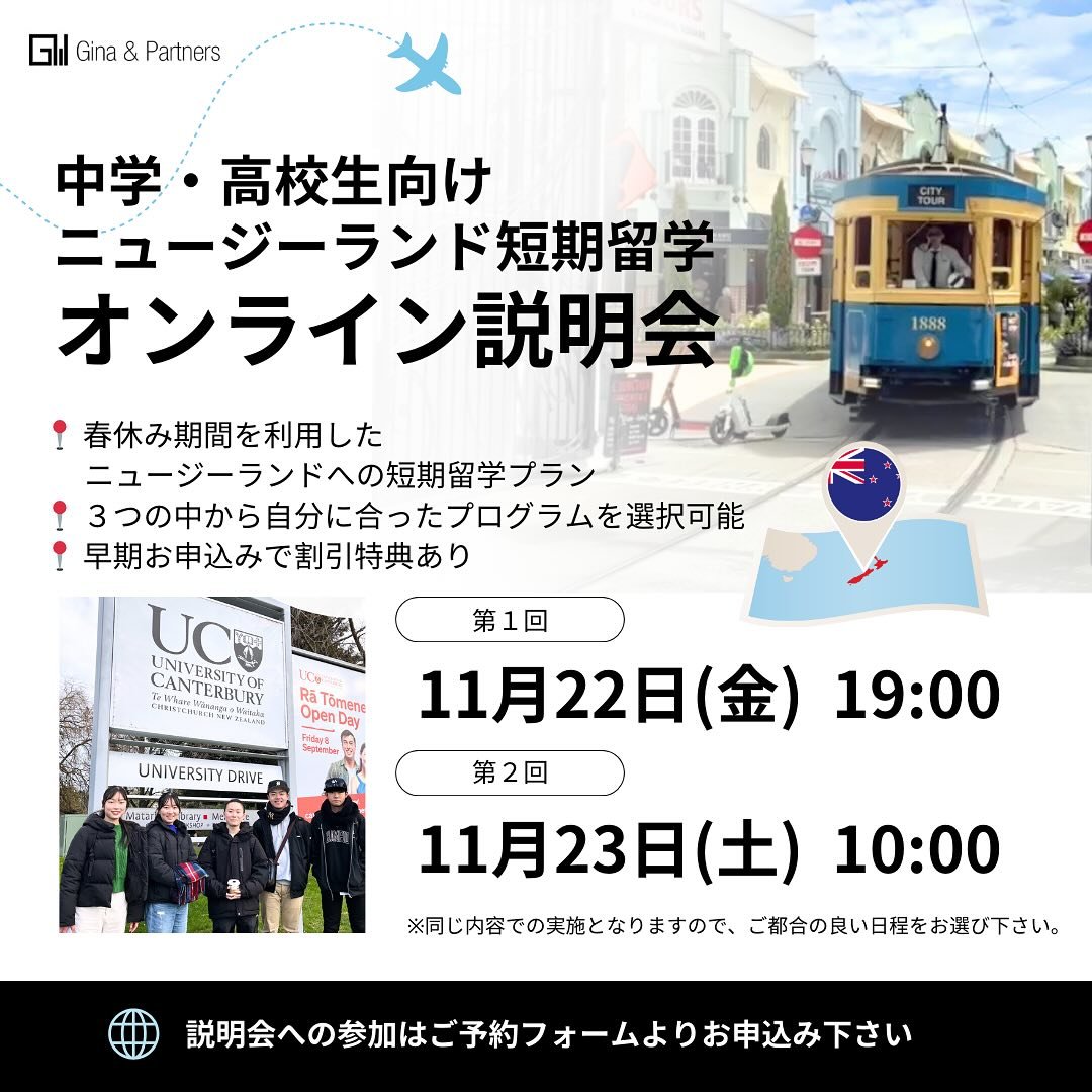 .
\ 中学・高校生向け /
春休み期間🌸ニュージーランド短期留学
オンライン説明会のお知らせ🇳🇿✨

中学・高校時代の体験は、その後の進路や人生に大きな影響を与えるものです。
Gina &amp; Partnersでは、そんな中学・高校生活の貴重な春休みを利用した短期留学特別プランを開催しています。
語学留学＆ホームステイを基本としたBasicコースに加え、Holidayコース、Academicコースと、
それぞれ目的に合わせた留学体験を提供いたします。

【オンライン説明会日時】
第1